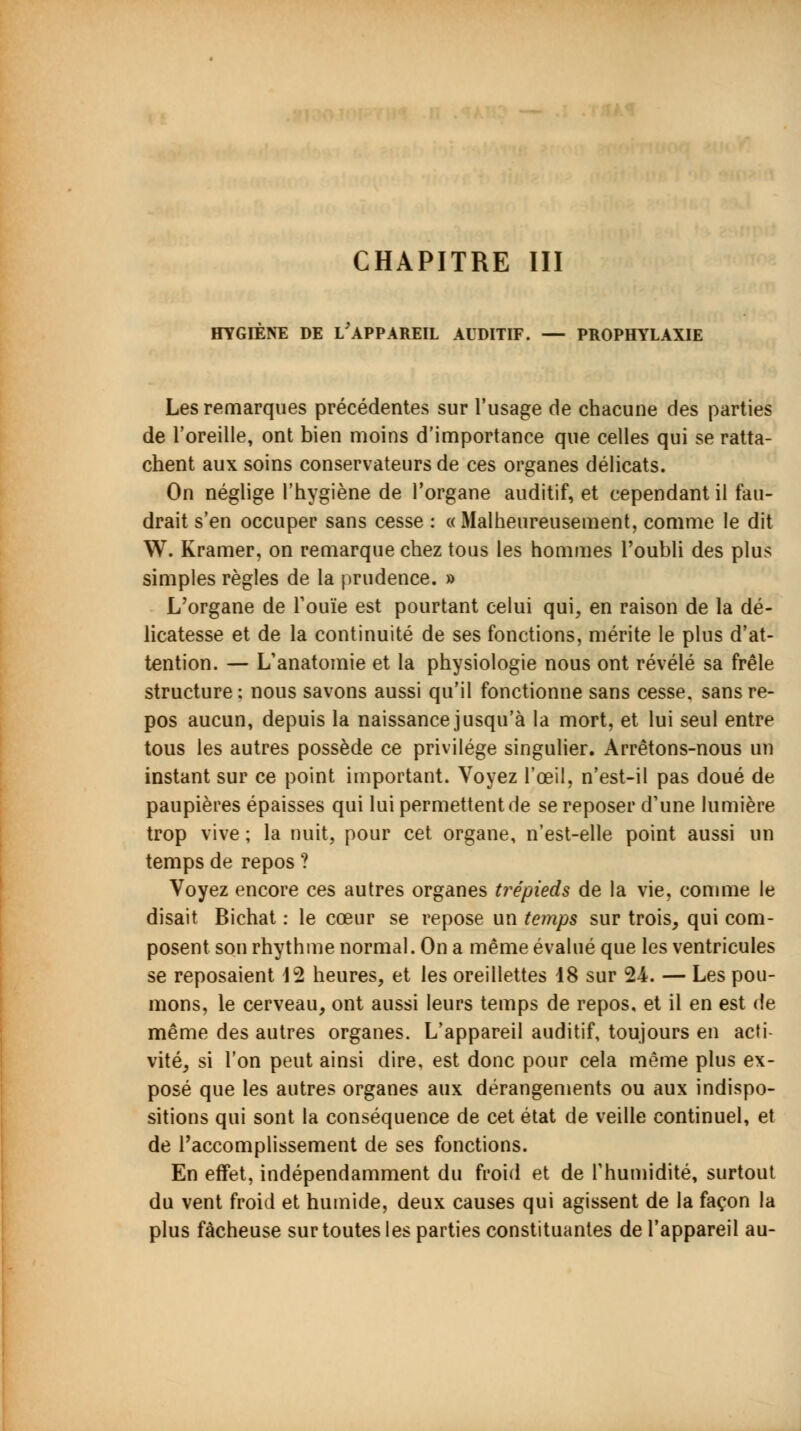 HYGIÈNE DE i/APPAREIL AUDITIF. — PROPHYLAXIE Les remarques précédentes sur l'usage de chacune des parties de l'oreille, ont bien moins d'importance que celles qui se ratta- chent aux soins conservateurs de ces organes délicats. On néglige l'hygiène de l'organe auditif, et cependant il fau- drait s'en occuper sans cesse : «Malheureusement, comme le dit W. Kramer, on remarque chez tous les hommes l'oubli des plus simples règles de la prudence. » L'organe de l'ouïe est pourtant celui qui, en raison de la dé- licatesse et de la continuité de ses fonctions, mérite le plus d'at- tention. — L'anatomie et la physiologie nous ont révélé sa frêle structure: nous savons aussi qu'il fonctionne sans cesse, sans re- pos aucun, depuis la naissance jusqu'à la mort, et lui seul entre tous les autres possède ce privilège singulier. Arrêtons-nous un instant sur ce point important. Voyez l'œil, n'est-il pas doué de paupières épaisses qui lui permettent de se reposer d'une lumière trop vive ; la nuit, pour cet organe, n'est-elle point aussi un temps de repos ? Voyez encore ces autres organes trépieds de la vie, comme le disait Bichat : le cœur se repose un temps sur trois, qui com- posent son rhythme normal. On a même évalué que les ventricules se reposaient 42 heures, et les oreillettes 18 sur 24. — Les pou- mons, le cerveau, ont aussi leurs temps de repos, et il en est de même des autres organes. L'appareil auditif, toujours en acti- vité, si l'on peut ainsi dire, est donc pour cela même plus ex- posé que les autres organes aux dérangements ou aux indispo- sitions qui sont la conséquence de cet état de veille continuel, et de l'accomplissement de ses fonctions. En effet, indépendamment du froid et de l'humidité, surtout du vent froid et humide, deux causes qui agissent de la façon la plus fâcheuse sur toutes les parties constituantes de l'appareil au-