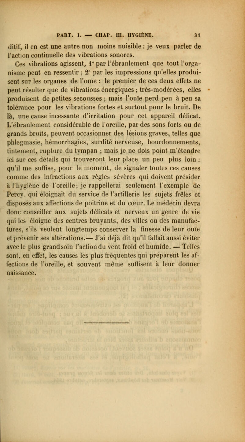 ditif, il en est une autre non moins nuisible : je veux parler de l'action continuelle des vibrations sonores. Ces vibrations agissent, 1° par l'ébranlement que tout l'orga- nisme peut en ressentir ; 2° par les impressions qu'elles produi- sent sur les organes de l'ouïe : le premier de ces deux effets ne peut résulter que de vibrations énergiques ; très-modérées, elles produisent de petites secousses ; mais l'ouïe perd peu à peu sa tolérance pour les vibrations fortes et surtout pour le bruit. De là, une cause incessante d'irritation pour cet appareil délicat. L'ébranlement considérable de l'oreille, par des sons forts ou de grands bruits, peuvent occasionner des lésions graves, telles que phlegmasie, hémorrhagies, surdité nerveuse, bourdonnements, tintement, rupture du tympan ; mais je ne dois point m'étendre ici sur ces détails qui trouveront leur place un peu plus loin : qu'il me suffise, pour le moment, de signaler toutes ces causes comme des infractions aux règles sévères qui doivent présider à l'hygiène de l'oreille; je rappellerai seulement l'exemple de Percy. qui éloignait du service de l'artillerie les sujets frêles et disposés aux affections de poitrine et du cœur. Le médecin devra donc conseiller aux sujets délicats et nerveux un genre de vie qui les éloigne des centres bruyants, des villes ou des manufac- tures, s'ils veulent longtemps conserver la finesse de leur ouïe et prévenir ses altérations.— J'ai déjà dit qu'il fallait aussi éviter avec le plus grandsoin Faction du vent froid et humide. — Telles sont, en effet, les causes les plus fréquentes qui préparent les af- fections de l'oreille, et souvent même suffisent à leur donner naissance.