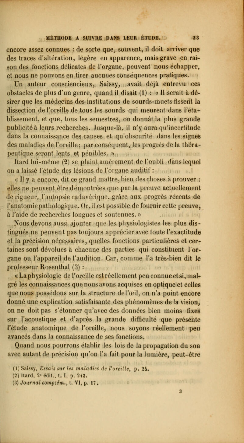 MÉTHODE A SUIVRE DANS LEUR ETUDE. 33 encore assez connues : de sorte que, souvent, il doit arriver que des traces d'altération, légère en apparence, mais grave en rai- son des fonctions délicates de l'organe, peuvent nous échapper, et nous ne pouvons en tirer aucunes conséquences pratiques. Un auteur consciencieux, Saissy, avait déjà entrevu ces obstacles de plus d'un genre, quand il disait (1) : « Il serait à dé- sirer que les médecins des institutions de sourds-muets tissent la dissection de l'oreille de tous les sourds qui meurent dans l'éta- blissement, et que, tous les semestres, on donnât la plus grande publicité à leurs recherches. Jusque-là, il n'y aura qu'incertitude dans la connaissance des causes et qu'obscurité dans les signes des maladies de l'oreille; par conséquent, les progrès de la théra- peutique seront lents et pénibles. » Itard lui-même (2) se plaint amèrement de l'oubli dans lequel on a laissé l'étude des lésions de l'organe auditif : « Il y a encore, dit ce grand maître, bien des choses à prouver : elles ne peuvent être démontrées que par la preuve actuellement de rigueur, l'autopsie cadavérique, grâce aux progrès récents de l'anatomie pathologique. Or, il est possible de fournir cette preuve, à l'aide de recherches longues et soutenues. » Nous devons aussi ajouter que les physiologistes les plus dis- tingués ne peuvent pas toujours apprécier avec toute l'exactitude et la précision nécessaires, quelles fonctions particulières et cer- taines sont dévolues à chacune des parties qui constituent l'or- gane ou l'appareil de l'audition. Car, comme l'a très-bien dit le professeur Rosenthal (3) : «La physiologie de l'oreille est réellement peu connue etsi, mal- gré les connaissances que nous avons acquises en optique et celles que nous possédons sur la structure de l'œil, on n'a point encore donné une explication satisfaisante des phénomènes de la vision, on ne doit pas s'étonner qu'avec des données bien moins fixes sur l'acoustique et d'après la grande difficulté que présente l'étude anatomique de l'oreille, nous soyons réellement peu avancés dans la connaissance de ses fonctions. Quand nous pourrons établir les lois de la propagation du son avec autant de précision qu'on l'a fait pour la lumière, peut-être (1) Saissy, Essais sur les maladies de l'oreille, p. 25. (2) Itard, '>>• édlt., t. I, p. 243.