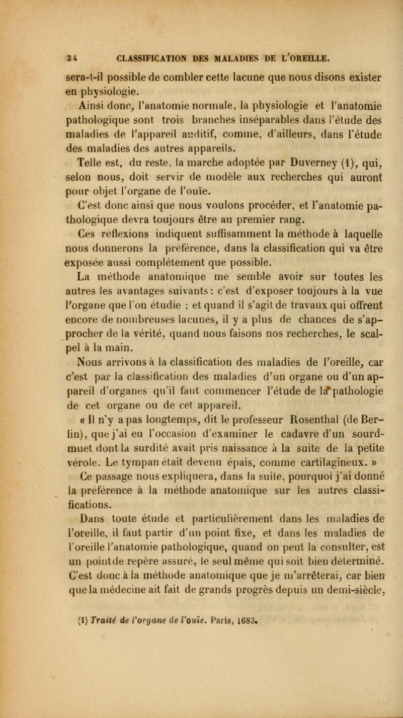 sera-t-il possible de combler cette lacune que nous disons exister en physiologie. Ainsi donc, Panatomie normale, la physiologie et l'anatomie pathologique sont trois branches inséparables dans l'étude des maladies de l'appareil auditif, comme, d'ailleurs, dans l'étude des maladies des autres appareils. Telle est, du reste, la marche adoptée par Duverney (1), qui, selon nous, doit servir de modèle aux recherches qui auront pour objet l'organe de l'ouïe. C'est donc ainsi que nous voulons procéder, et l'anatomie pa- thologique devra toujours être au premier rang. Ces réflexions indiquent suffisamment la méthode à laquelle nous donnerons la préférence, dans la classification qui va être exposée aussi complètement que possible. La méthode anatomique me semble avoir sur toutes les autres les avantages suivants : c'est d'exposer toujours à la vue l'organe que l'on étudie ; et quand il s'agit de travaux qui offrent encore de nombreuses lacunes, il y a plus de chances de s'ap- procher de la vérité, quand nous faisons nos recherches, le scal- pel à la main. Nous arrivons à la classification des maladies de l'oreille, car c'est par la classification des maladies d'un organe ou d'un ap- pareil d'organes qu'il faut commencer l'étude de la*pathologie de cet organe ou de cet appareil. a II n'y a pas longtemps, dit le professeur Rosenthal (de Ber- lin), que j'ai eu l'occasion d'examiner le cadavre d'un sourd- muet dont la surdité avait pris naissance à la suite de la petite vérole. Le tympan était devenu épais, comme cartilagineux. » Ce passage nous expliquera, dans la suite, pourquoi j'ai donné la préférence à la méthode anatomique sur les autres classi- fications. Dans toute étude et particulièrement dans les maladies de l'oreille, il faut partir d'un point fixe, et dans les maladies de l'oreille l'anatomie pathologique, quand on peut la consulter, est un pointde repère assuré, le seul même qui soit bien déterminé. C'est donc à la méthode anatomique que je m'arrêterai, car bien que la médecine ait fait de grands progrès depuis un demi-siècle, (1) Traité de l'organe de l'ouïe. Paris, 1683.