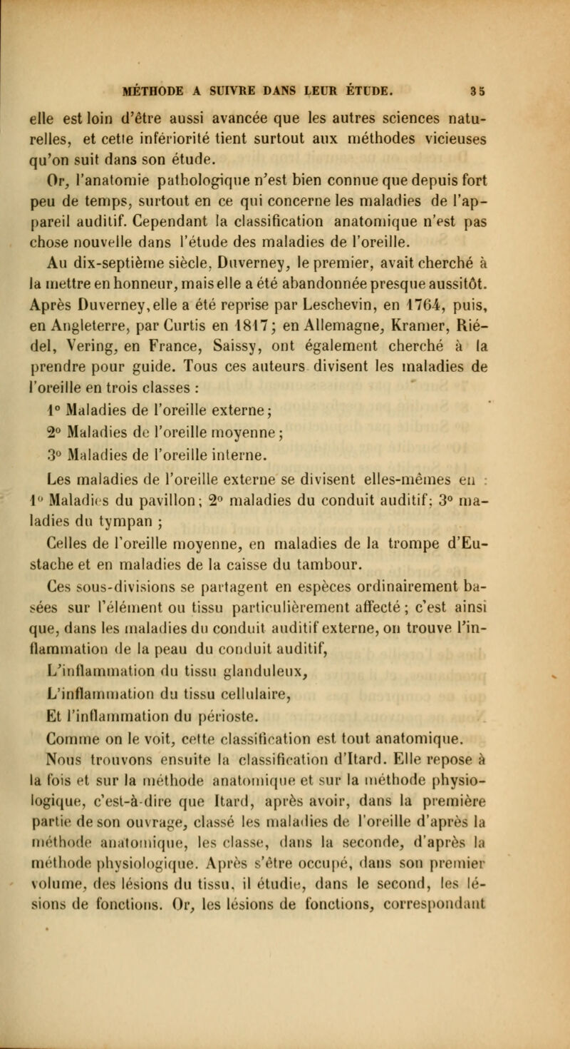 elle est loin d'être aussi avancée que les autres sciences natu- relles, et cetie infériorité tient surtout aux méthodes vicieuses qu'on suit dans son étude. Or, l'anatomie pathologique n'est bien connue que depuis fort peu de temps, surtout en ce qui concerne les maladies de l'ap- pareil auditif. Cependant la classification anatomique n'est pas chose nouvelle dans l'étude des maladies de l'oreille. Au dix-septième siècle. Duverney, le premier, avait cherché à la mettre en honneur, mais elle a été abandonnée presque aussitôt. Après I)uverney,elle a été reprise par Leschevin, en 4764, puis, en Angleterre, par Curtis en 4817; en Allemagne, Kramer, Rié- del, Vering, en France, Saissy, ont également cherché à la prendre pour guide. Tous ces auteurs divisent les maladies de l'oreille en trois classes : 4° Maladies de l'oreille externe; 2° Maladies de l'oreille moyenne; 3° Maladies de l'oreille interne. Les maladies de l'oreille externe se divisent elles-mêmes eu 4° Maladies du pavillon; 2° maladies du conduit auditif; 3° ma- ladies du tympan ; Celles de l'oreille moyenne, en maladies de la trompe d'Eu- stache et en maladies de la caisse du tambour. Ces sous-divisions se partagent en espèces ordinairement ba- sées sur l'élément ou tissu particulièrement affecté ; c'est ainsi que, dans les maladies du conduit auditif externe, on trouve l'in- flammation de la peau du conduit auditif, L'inflammation du tissu glanduleux, L'inflammation du tissu cellulaire, Et l'inflammation du périoste. Comme on le voit, cette classification est tout anatomique. Nous trouvons ensuite la classification d'Itard. Elle repose à la fois et sur la méthode anatomique et sur la méthode physio- logique, c'est-à-dire que Itard, après avoir, dans la première partie de son ouvrage, classé les maladies de l'oreille d'après la méthode anatomique, les classe, dans la seconde, d'après la méthode physiologique. Après s'être occupé, dans son premier volume, des lésions du tissu, il étudie, dans le second, les lé- sions de fonctions. Or, les lésions de fonctions, correspondant