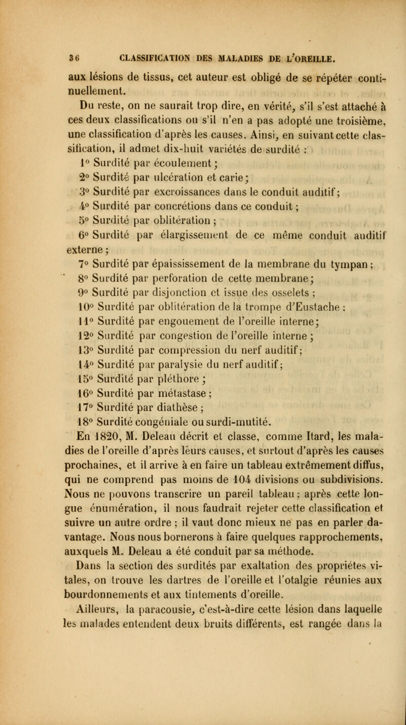 aux lésions de tissus, cet auteur est obligé de se répéter conti- nuellement. Du reste, on ne saurait trop dire, en vérité, s'il s'est attaché à ces deux classifications ou s'il n'en a pas adopté une troisième, une classification d'après les causes. Ainsi, en suivant cette clas- sification, il admet dix-huit variétés de surdité : 1° Surdité par écoulement; 2° Surdité par ulcération et carie; 3° Surdité par excroissances dans le conduit auditif; 4° Surdité par concrétions dans ce conduit ; 5° Surdité par oblitération ; 6° Surdité par élargissement de ce même conduit auditif externe ; 7° Surdité par épaississement de la membrane du tympan ; 8° Surdité par perforation de cette membrane; 9° Surdité par disjonction et issue des osselets ; 10° Surdité par oblitération de la trompe d'Eustache ; 11° Surdité par engouement de l'oreille interne; 12° Surdité par congestion de l'oreille interne ; 13° Surdité par compression du nerf auditif; 14° Surdité par paralysie du nerf auditif; 15° Surdité par pléthore ; 16° Surdité par métastase ; 17° Surdité par diathèse ; 18° Surdité congéniale ou surdi-mutité. En 1820, M. Deleau décrit et classe, comme Itard, les mala- dies de l'oreille d'après leurs causes, et surtout d'après les causes prochaines, et il arrive à en faire un tableau extrêmement diffus, qui ne comprend pas moins de 104 divisions ou subdivisions. Nous ne pouvons transcrire un pareil tableau ; après cette lon- gue énumération, il nous faudrait rejeter cette classification et suivre un autre ordre ; il vaut donc mieux ne pas en parler da- vantage. Nous nous bornerons à faire quelques rapprochements, auxquels M. Deleau a été conduit par sa méthode. Dans la section des surdités par exaltation des propriétés vi- tales, on trouve les dartres de l'oreille et l'otalgie réunies aux bourdonnements et aux tintements d'oreille. Ailleurs, la paracousie, c'est-à-dire cette lésion dans laquelle les malades entendent deux bruits différents, est rangée dans la