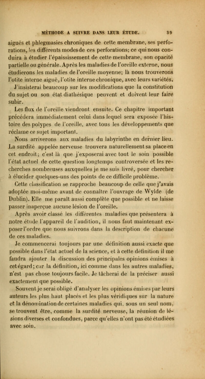 aiguës et phlegmasies chroniques de celte membrane, ses perfo- rations, les différents modes de ces perforations; ce qui nous con- duira à étudier l'épaississement de cette membrane, son opacité partielle ou générale. Après les maladies de l'oreille externe, nous étudierons les maladies de l'oreille moyenne; là nous trouverons l'otite interne aiguë, l'otite interne chronique, avec leurs variétés. J'insisterai beaucoup sur les modifications que la constitution du sujet ou son état diathésique peuvent et doivent leur faire subir. Les flux de l'oreille viendront ensuite. Ce chapitre important précédera immédiatement celui dans lequel sera exposée l'his- toire des polypes de l'oreille, avec tous les développements que réclame ce sujet important. Nous arriverons aux maladies du labyrinthe en dernier lieu. La surdité appelée nerveuse trouvera naturellement sa place en cet endroit; c'est là que j'exposerai avec tout le soin possible l'état actuel de cette question longtemps controversée et les re- cherches nombreuses auxquelles je me suis livré, pour chercher à élucider quelques-uns des points de ce difficile problème. Cette classification se rapproche beaucoup de celle que j'avais adoptée moi-même avant de connaître l'ouvrage de Wylde (de Dublin). Elle me paraît aussi complète que possible et ne laisse passer inaperçue aucune lésion de l'oreille. Après avoir classé les différentes maladies que présentera à notre étude l'appareil de l'audition, il nous faut maintenant ex- poser l'ordre que nous suivrons dans la description de chacune de ces maladies. Je commencerai toujours par une définition aussi exacte que possible dans l'état actuel de la science, et à cette définition il me faudra ajouter la discussion des principales opinions émises à cet égard ; car la définition, ici comme dans les autres maladies, n'est pas chose toujours facile. Je tâcherai de la préciser aussi exactement que possible. Souvent je serai obligé d'analyser les opinions émises par leurs auteurs les plus haut placés et les plus véridiques sur la nature et la dénomination de certaines maladies qui. sous un seul nom, se trouvent être, comme la surdité nerveuse, la réunion de lé- sions diverses et confondues, parce qu'elles n'ont pas été étudiées avec soin.