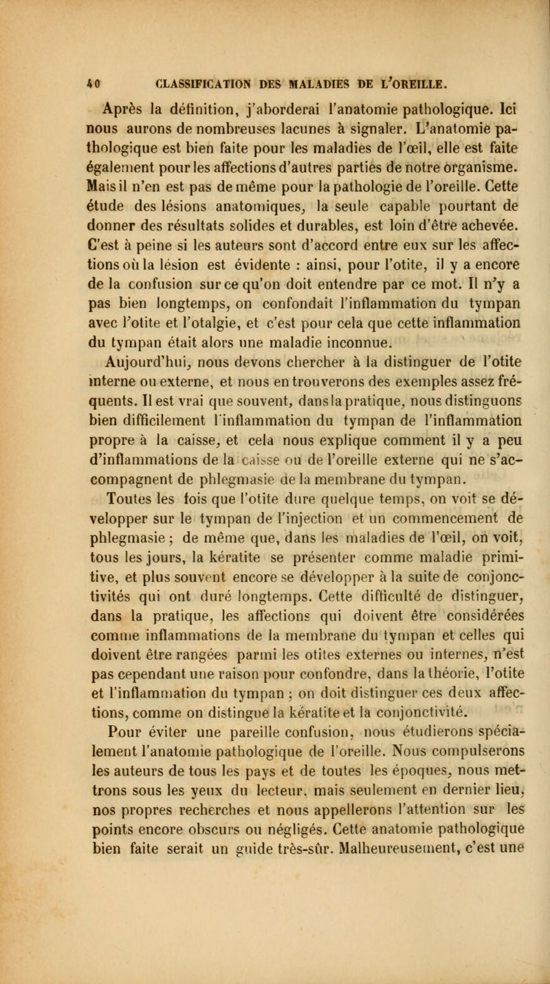Après la définition, j'aborderai l'anatomie pathologique. Ici nous aurons de nombreuses lacunes à signaler. L'anatomie pa- thologique est bien faite pour les maladies de l'œil, elle est faite également pour les affections d'autres parties de notre organisme. Mais il n'en est pas de même pour la pathologie de l'oreille. Cette étude des lésions anatomiques, la seule capable pourtant de donner des résultats solides et durables, est loin d'être achevée. C'est à peine si les auteurs sont d'accord entre eux sur les affec- tions où la lésion est évidente : ainsi, pour l'otite, il y a encore de la confusion sur ce qu'on doit entendre par ce mot. Il n'y a pas bien longtemps, on confondait l'inflammation du tympan avec Fotite et l'otalgie, et c'est pour cela que cette inflammation du tympan était alors une maladie inconnue. Aujourd'hui, nous devons chercher à la distinguer de l'otite interne ou externe, et nous en trouverons des exemples assez fré- quents. Il est vrai que souvent, dansla pratique, nous distinguons bien difficilement l'inflammation du tympan de l'inflammation propre à la caisse, et cela nous explique comment il y a peu d'inflammations de la caisse ou de l'oreille externe qui ne s'ac- compagnent de phlegmasie de la membrane du tympan. Toutes les fois que l'otite dure quelque temps, on voit se dé- velopper sur le tympan de l'injection et un commencement de phlegmasie ; de même que, dans les maladies de l'œil, on voit, tous les jours, la kératite se présenter comme maladie primi- tive, et plus souvent encore se développer à la suite de conjonc- tivites qui ont duré longtemps. Cette difficulté de distinguer, dans la pratique, les affections qui doivent être considérées comme inflammations de la membrane du tympan et celles qui doivent être rangées parmi les otites externes ou internes, n'est pas cependant une raison pour confondre, dans la théorie, l'otite et l'inflammation du tympan ; on doit distinguer ces deux affec- tions, comme on distingue la kératite et la conjonctivite. Pour éviter une pareille confusion, nous étudierons spécia- lement l'anatomie pathologique de l'oreille. Nous compulserons les auteurs de tous les pays et de toutes les époques, nous met- trons sous les yeux du lecteur, mais seulement en dernier lieu, nos propres recherches et nous appellerons l'attention sur les points encore obscurs ou négligés. Cette anatomie pathologique bien faite serait un guide très-sûr. Malheureusement, c'est une