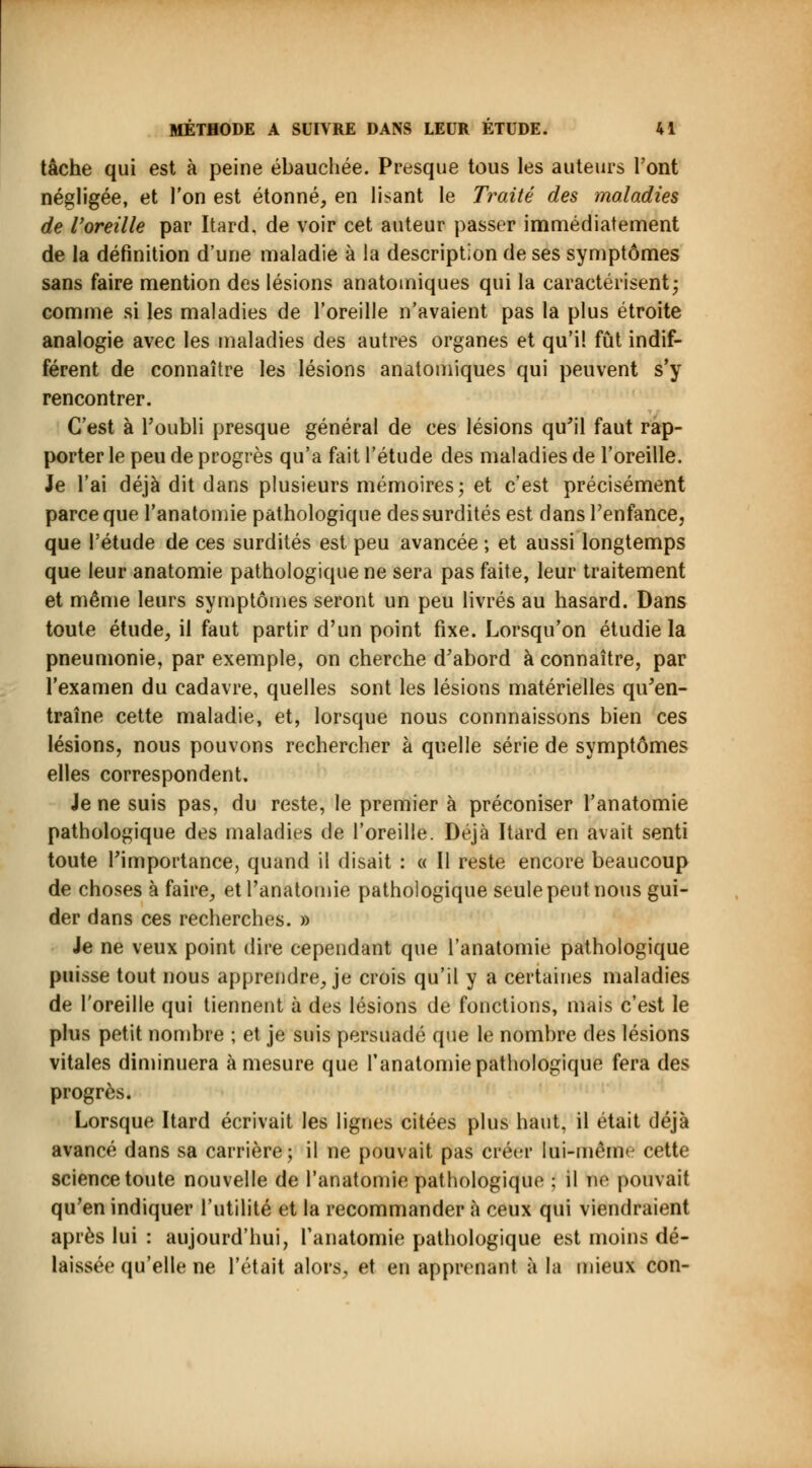 tâche qui est à peine ébauchée. Presque tous les auteurs l'ont négligée, et l'on est étonné, en lisant le Traité des maladies de l'oreille par Itard. de voir cet auteur passer immédiatement de la définition d'une maladie à la description de ses symptômes sans faire mention des lésions anatomiques qui la caractérisent -, comme si les maladies de l'oreille n'avaient pas la plus étroite analogie avec les maladies des autres organes et qu'il fût indif- férent de connaître les lésions anatomiques qui peuvent s'y rencontrer. C'est à l'oubli presque général de ces lésions qu'il faut rap- porter le peu de progrès qu'a fait l'étude des maladies de l'oreille. Je l'ai déjà dit dans plusieurs mémoires ; et c'est précisément parce que l'anatomie pathologique des surdités est dans l'enfance, que l'étude de ces surdités est peu avancée ; et aussi longtemps que leur anatomie pathologique ne sera pas faite, leur traitement et même leurs symptômes seront un peu livrés au hasard. Dans toute étude, il faut partir d'un point fixe. Lorsqu'on étudie la pneumonie, par exemple, on cherche d'abord à connaître, par l'examen du cadavre, quelles sont les lésions matérielles qu'en- traîne cette maladie, et, lorsque nous connnaissons bien ces lésions, nous pouvons rechercher à quelle série de symptômes elles correspondent. Je ne suis pas, du reste, le premier à préconiser l'anatomie pathologique des maladies de l'oreille. Déjà Itard en avait senti toute l'importance, quand il disait : « Il reste encore beaucoup de choses à faire, et l'anatomie pathologique seule peut nous gui- der dans ces recherches. » Je ne veux point dire cependant que l'anatomie pathologique puisse tout nous apprendre, je crois qu'il y a certaines maladies de l'oreille qui tiennent à des lésions de fonctions, mais c'est le plus petit nombre ; et je suis persuadé que le nombre des lésions vitales diminuera à mesure que l'anatomie pathologique fera des progrès. Lorsque Itard écrivait les lignes citées plus haut, il était déjà avancé dans sa carrière; il ne pouvait pas créer lai-même cette science toute nouvelle de l'anatomie pathologique : il nié pouvait qu'en indiquer l'utilité et la recommander à ceux qui viendraient après lui : aujourd'hui, l'anatomie pathologique est moins dé- laissée qu'elle ne l'était alors, et en apprenant à la mieux con-