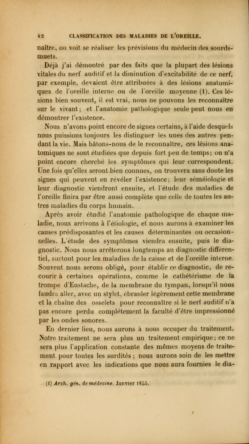 naître, on voit se réaliser les prévisions du médecin des sourds- muets. Déjà j'ai démontré par des faits que la plupart des lésions vitales du nerf auditif et la diminution d'excitabilité de ce nerf, par exemple, devaient être attribuées à des lésions anatomi- ques de l'oreille interne ou de l'oreille moyenne (1). Ces lé- sions bien souvent, il est vrai, nous ne pouvons les reconnaître sur le vivant ; et l'anatomie pathologique seule peut nous en démontrer l'existence. Nous n'avons point encore de signes certains, à l'aide desquels nous puissions toujours les distinguer les unes des autres pen- dant la vie. Mais hâtons-nous de le reconnaître, ces lésions ana- tomiques ne sont étudiées que depuis fort peu de temps; on n'a point encore cherché les symptômes qui leur correspondent. Une fois qu'elles seront bien connues, on trouvera sans doute les signes qui peuvent en révéler l'existence; leur séméiologie et leur diagnostic viendront ensuite, et l'étude des maladies de l'oreille finira par être aussi complète que celle de toutes les au- tres maladies du corps humain. Après avoir étudié Tanatomie pathologique de chaque ma- ladie, nous arrivons à Pédologie, et nous aurons à examiner les causes prédisposantes et les causes déterminantes ou occasion- nelles. L'étude des symptômes viendra ensuite, puis le dia- gnostic. Nous nous arrêterons longtemps au diagnostic différen- tiel, surtout pour les maladies de la caisse et de l'oreille interne. Souvent nous serons obligé, pour établir ce diagnostic, de re- courir à certaines opérations, comme le calhétérisme de la trompe d'Eustache, de la membrane du tympan, lorsqu'il nous faudra aller, avec un stylet, ébranler légèrement cette membrane et la chaîne des osselets pour reconnaître si le nert auditif n'a pas encore perdu complètement la faculté d'être impressionné par les ondes sonores. En dernier lieu, nous aurons à nous occuper du traitement. Notre traitement ne sera plus un traitement empirique; ce ne sera plus l'application constante des mêmes moyens de traite- ment pour toutes les surdités ; nous aurons soin de les mettre en rapport avec les indications que nous aura fournies le dia- (1) Ârch. gén. de médecine. Janvier 1855.