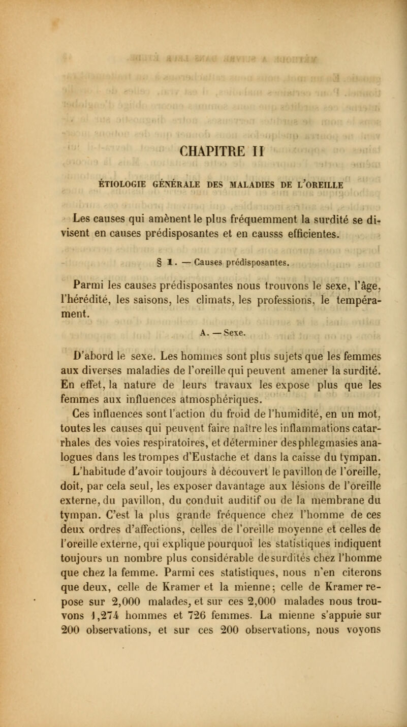 CHAPITRE II ÉTIOLOGIE GÉNÉRALE DES MALADIES DE L'OREILLE Les causes qui amènent le plus fréquemment la surdité se di- visent en causes prédisposantes et en causss efficientes. § 1. —Causes prédisposantes. Parmi les causes prédisposantes nous trouvons le sexe, l'âge, l'hérédité, les saisons, les climats, les professions, le tempéra- ment. A. —Sexe. D'abord le sexe. Les hommes sont plus sujets que les femmes aux diverses maladies de l'oreille qui peuvent amener la surdité. En effet, la nature de leurs travaux les expose plus que les femmes aux influences atmosphériques. Ces influences sont l'action du froid de l'humidité, en un mot. toutes les causes qui peuvent faire naître les inflammations catar- rhales des voies respiratoires, et déterminer desphlegmasies ana- logues dans les trompes d'Eustache et dans la caisse du tympan. L'habitude d'avoir toujours à découvert le pavillon de l'oreille, doit, par cela seul, les exposer davantage aux lésions de l'oreille externe, du pavillon, du conduit auditif ou de la membrane du tympan. C'est la plus grande fréquence chez l'homme de ces deux ordres d'affections, celles de l'oreille moyenne et celles de l'oreille externe, qui explique pourquoi les statistiques indiquent toujours un nombre plus considérable de surdités chez l'homme que chez la femme. Parmi ces statistiques, nous n'en citerons que deux, celle de Kramer et la mienne: celle de Kramer re- pose sur 2,000 malades, et sur ces 2,000 malades nous trou- vons i ,274 hommes et 726 femmes. La mienne s'appuie sur 200 observations, et sur ces 200 observations, nous voyons
