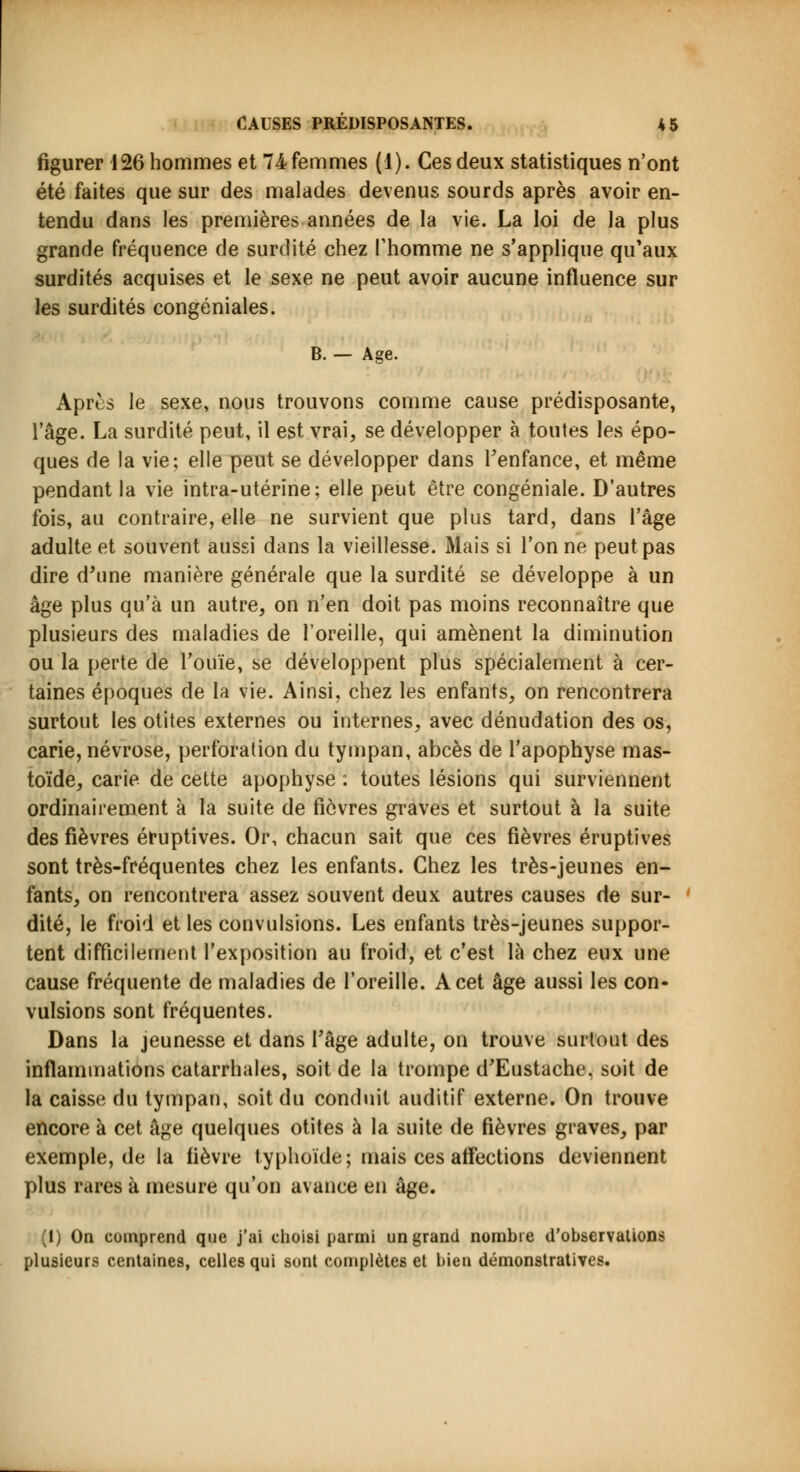 figurer 126 hommes et 74 femmes (1). Ces deux statistiques n'ont été faites que sur des malades devenus sourds après avoir en- tendu dans les premières années de la vie. La loi de la plus grande fréquence de surdité chez l'homme ne s'applique qif aux surdités acquises et le sexe ne peut avoir aucune influence sur les surdités congéniales. B. - Age. Après le sexe, nous trouvons comme cause prédisposante, l'âge. La surdité peut, il est vrai, se développer à toutes les épo- ques de la vie; elle peut se développer dans l'enfance, et même pendant la vie intra-utérine; elle peut être congéniale. D'autres fois, au contraire, elle ne survient que plus tard, dans l'âge adulte et souvent aussi dans la vieillesse. Mais si Tonne peut pas dire d'une manière générale que la surdité se développe à un âge plus qu'à un autre, on n'en doit pas moins reconnaître que plusieurs des maladies de l'oreille, qui amènent la diminution ou la perte de l'ouïe, se développent plus spécialement à cer- taines époques de la vie. Ainsi, chez les enfants, on rencontrera surtout les otites externes ou internes, avec dénudation des os, carie, névrose, perforation du tympan, abcès de l'apophyse mas- toïde, carie de cette apophyse . toutes lésions qui surviennent ordinairement à la suite de fièvres graves et surtout à la suite des fièvres éruptives. Or, chacun sait que ces fièvres éruptives sont très-fréquentes chez les enfants. Chez les très-jeunes en- fants, on rencontrera assez souvent deux autres causes de sur- dité, le froid et les convulsions. Les enfants très-jeunes suppor- tent difficilement l'exposition au froid, et c'est là chez eux une cause fréquente de maladies de l'oreille. A cet âge aussi les con- vulsions sont fréquentes. Dans la jeunesse et dans l'âge adulte, on trouve surtout des inflammations catarrhales, soit de la trompe d'Eustache, soit de la caisse du tympan, soit du conduit auditif externe. On trouve encore à cet âge quelques otites à la suite de fièvres graves, par exemple, de la fièvre typhoïde; mais ces affections deviennent plus rares à mesure qu'on avance en âge. (1) On comprend que j'ai choisi parmi un grand nombre d'observations plusieurs centaines, celles qui sont complètes et bien démonstratives.