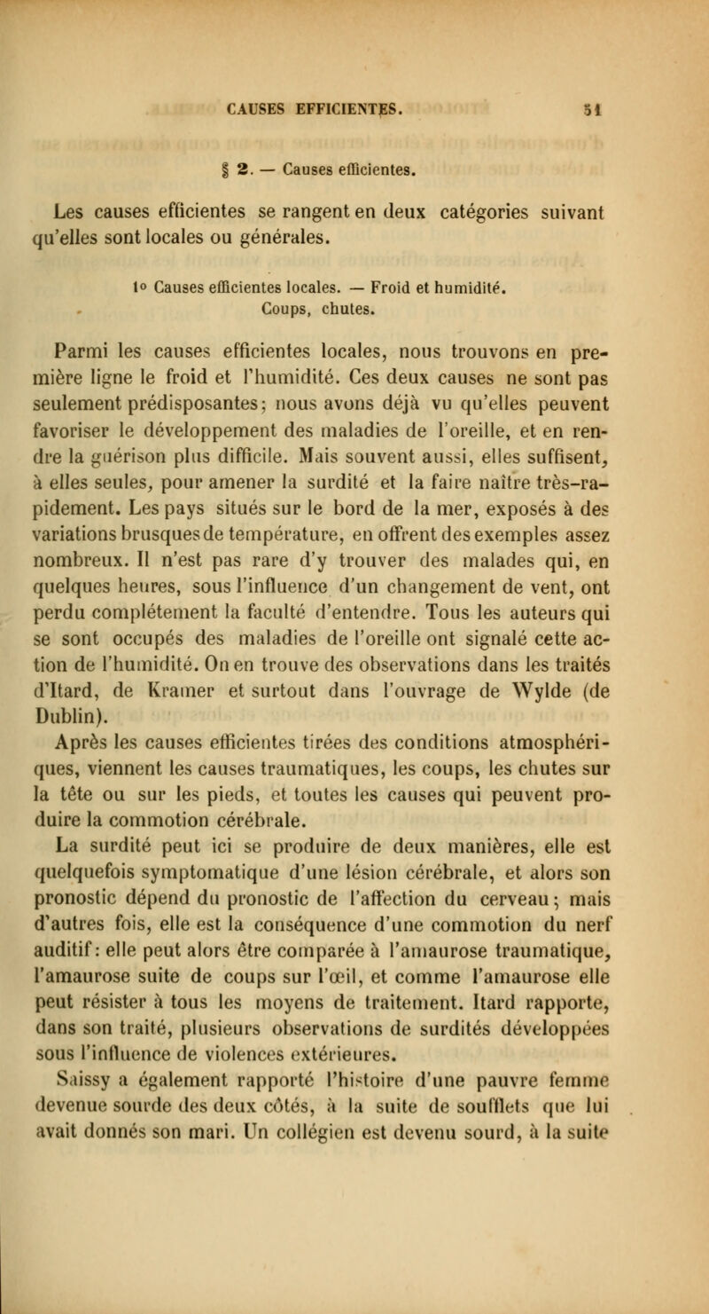 | 2. — Causes efficientes. Les causes efficientes se rangent en deux catégories suivant qu'elles sont locales ou générales. lo Causes efficientes locales. — Froid et humidité. Coups, chutes. Parmi les causes efficientes locales, nous trouvons en pre- mière ligne le froid et l'humidité. Ces deux causes ne sont pas seulement prédisposantes; nous avons déjà vu qu'elles peuvent favoriser le développement des maladies de l'oreille, et en ren- dre la guérison plus difficile. Mais souvent aussi, elles suffisent, à elles seules, pour amener la surdité et la faire naître très-ra- pidement. Les pays situés sur le bord de la mer, exposés à des variations brusques de température, en offrent des exemples assez nombreux. Il n'est pas rare d'y trouver des malades qui, en quelques heures, sous l'influence d'un changement de vent, ont perdu complètement la faculté d'entendre. Tous les auteurs qui se sont occupés des maladies de l'oreille ont signalé cette ac- tion de l'humidité. On en trouve des observations dans les traités d'Itard, de Krainer et surtout dans l'ouvrage de Wylde (de Dublin). Après les causes efficientes tirées des conditions atmosphéri- ques, viennent les causes traumatiques, les coups, les chutes sur la tête ou sur les pieds, et toutes les causes qui peuvent pro- duire la commotion cérébrale. La surdité peut ici se produire de deux manières, elle est quelquefois symptomatique d'une lésion cérébrale, et alors son pronostic dépend du pronostic de l'affection du cerveau; mais d'autres fois, elle est la conséquence d'une commotion du nerf auditif: elle peut alors être comparée à l'amaurose traumatique, l'amaurose suite de coups sur l'œil, et comme l'amaurose elle peut résister à tous les moyens de traitement. Itard rapporte, dans son traité, plusieurs observations de surdités développées sous l'influence de violences extérieures. Saissy a également rapporté l'histoire d'une pauvre femme devenue sourde des deux côtés, à la suite de soufflets que lui avait donnés son mari. Un collégien est devenu sourd, à la suit*'