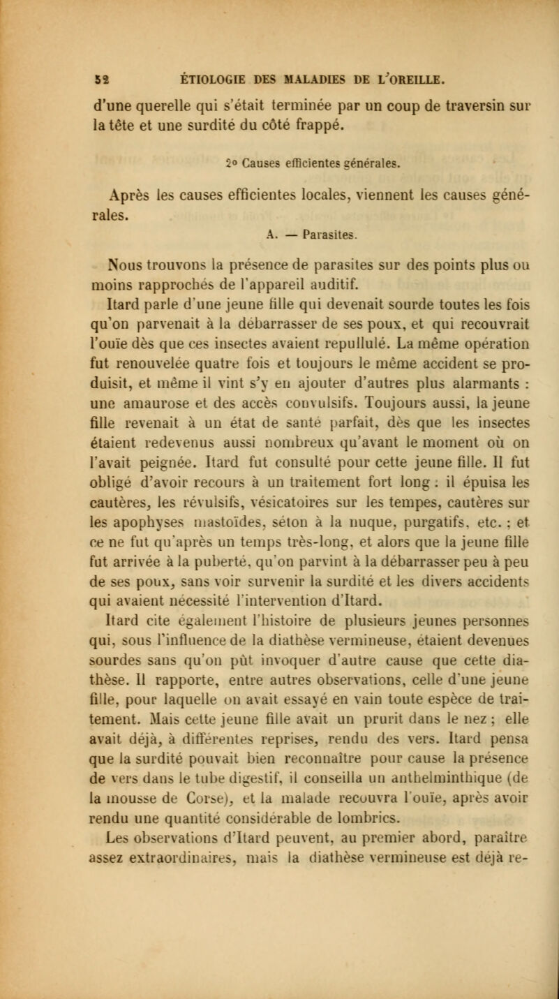 d'une querelle qui s'était terminée par un coup de traversin sur la tête et une surdité du côté frappé. 5° Causes efficientes générales. Après les causes efficientes locales, viennent les causes géné- rales. A. — Parasites. Nous trouvons la présence de parasites sur des points plus ou moins rapprochés de l'appareil auditif. Itard parle d'une jeune Mlle qui devenait sourde toutes les fois qu'on parvenait à la débarrasser de ses poux, et qui recouvrait l'ouïe dès que ces insectes avaient repullulé. La même opération fut renouvelée quatre fois et toujours le même accident se pro- duisit, et même il vint s'y en ajouter d'autres plus alarmants : une amaurose et des accès eonvulsifs. Toujours aussi, la jeune fille revenait à un état de santé parfait, dès que les insectes étaient redevenus aussi nombreux qu'avant le moment où on l'avait peignée. Itard fut consulté pour cette jeune fille. Il fut obligé d'avoir recours à un traitement fort long : il épuisa les cautères, les révulsifs, vésicatoires sur les tempes, cautères sur les apophyses mastoïdes, séton à la nuque, purgatifs, etc. : et ce ne fut qu'après un temps très-long, et alors que la jeune fille fut arrivée à la puberté, qu'on parvint à la débarrasser peu à peu de ses poux, sans voir survenir la surdité et les divers accidents qui avaient nécessité l'intervention d'Itard. Itard cite également l'histoire de plusieurs jeunes personnes qui. sous l'influence de la diathèse vermineuse. étaient devenues sourdes sans qu'on put invoquer d'autre cause que cette dia- thèse. Il rapporte, entre autres observations, celle d'une jeune fille, pour laquelle on avait essayé en vain toute espèce de trai- tement. Mais cette jeune fille avait un prurit dans le nez ; elle avait déjà, à différentes reprises, rendu des vers. Itard pensa que la surdité pouvait bien reconnaître pour cause la présence de vers dans le tube digestif, il conseilla un antheiminthique (de la mousse de Corse), et la malade recouvra l'ouïe, après avoir rendu une quantité considérable de lombrics. Les observations d'Itard peuvent, au premier abord, paraître assez extraordinaires, mais la diathèse vermineuse est déjà re-