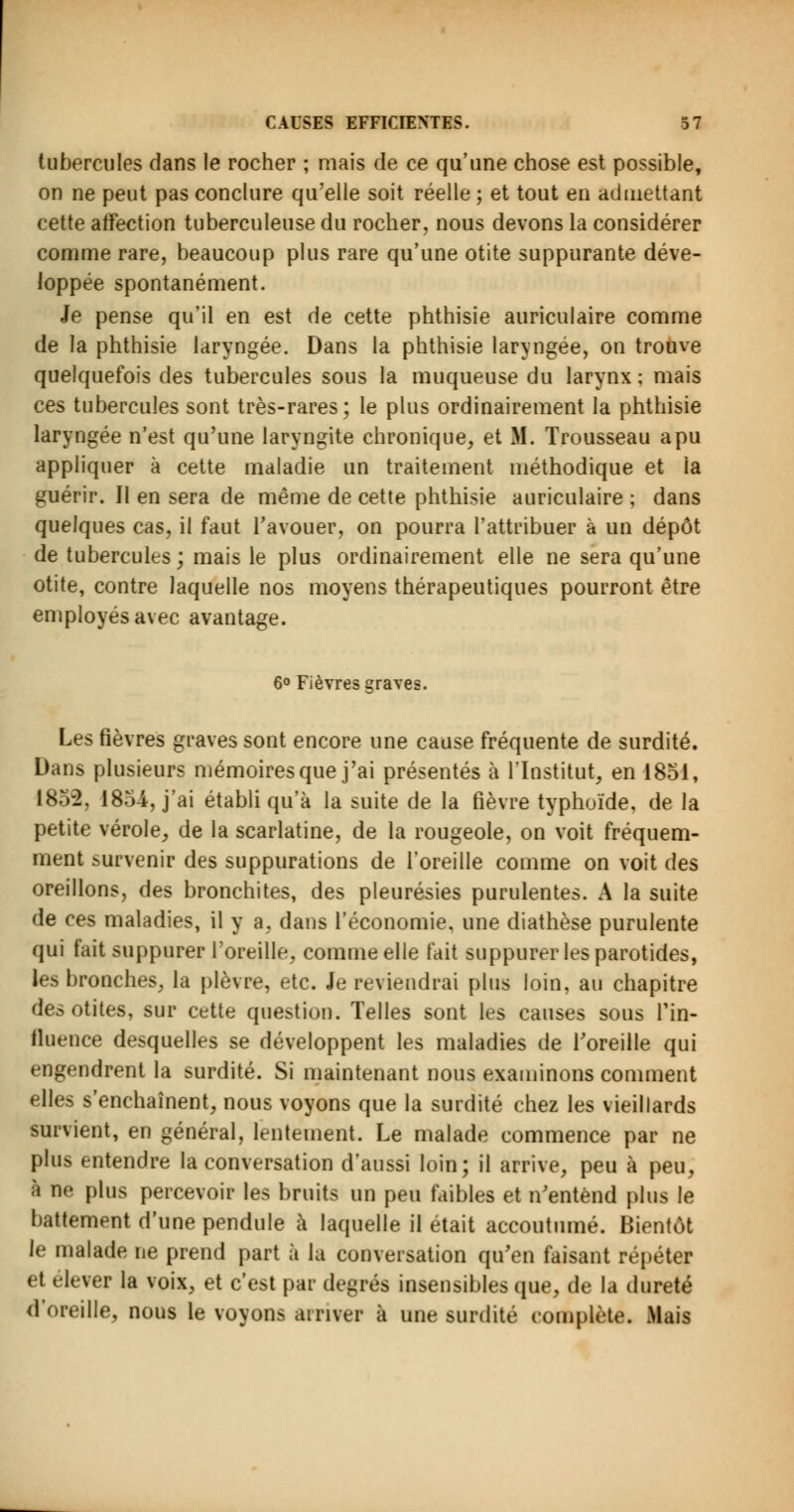 tubercules dans le rocher ; mais de ce qu'une chose est possible, on ne peut pas conclure qu'elle soit réelle ; et tout en admettant cette affection tuberculeuse du rocher, nous devons la considérer comme rare, beaucoup plus rare qu'une otite suppurante déve- loppée spontanément. Je pense qu'il en est de cette phthisie auriculaire comme de la phthisie laryngée. Dans la phthisie laryngée, on trouve quelquefois des tubercules sous la muqueuse du larynx : mais ces tubercules sont très-rares; le plus ordinairement la phthisie laryngée n'est qu'une laryngite chronique, et M. Trousseau a pu appliquer à cette maladie un traitement méthodique et la guérir. Il en sera de même de cette phthisie auriculaire ; dans quelques cas, il faut l'avouer, on pourra l'attribuer à un dépôt de tubercules; mais le plus ordinairement elle ne sera qu'une otite, contre laquelle nos moyens thérapeutiques pourront être employés avec avantage. Les fièvres graves sont encore une cause fréquente de surdité. Dans plusieurs mémoires que j'ai présentés à l'Institut, en 1851, 1852, 1854, j'ai établi qu'à la suite de la fièvre typhoïde, de la petite vérole, de la scarlatine, de la rougeole, on voit fréquem- ment survenir des suppurations de l'oreille comme on voit des oreillons, des bronchites, des pleurésies purulentes. A la suite de ces maladies, il y a, dans l'économie, une diathèse purulente qui fait suppurer l'oreille, comme elle fait suppurer les parotides, les bronches, la plèvre, etc. Je reviendrai plus loin, au chapitre des otites, sur cette question. Telles sont les causes sous l'in- fluence desquelles se développent les maladies de l'oreille qui engendrent la surdité. Si maintenant nous examinons comment elles s'enchaînent, nous voyons que la surdité chez les vieillards survient, en général, lentement. Le malade commence par ne plus entendre la conversation d'aussi loin; il arrive, peu à peu, à ne plus percevoir les bruits un peu faibles et n'entend plus le battement d'une pendule à laquelle il était accoutumé. Bientôt le malade ne prend part à la conversation qu'en faisant répéter et élever la voix, et c'est par degrés insensibles que, de la dureté d'oreille, nous le voyons arriver à une surdité complète. Mais