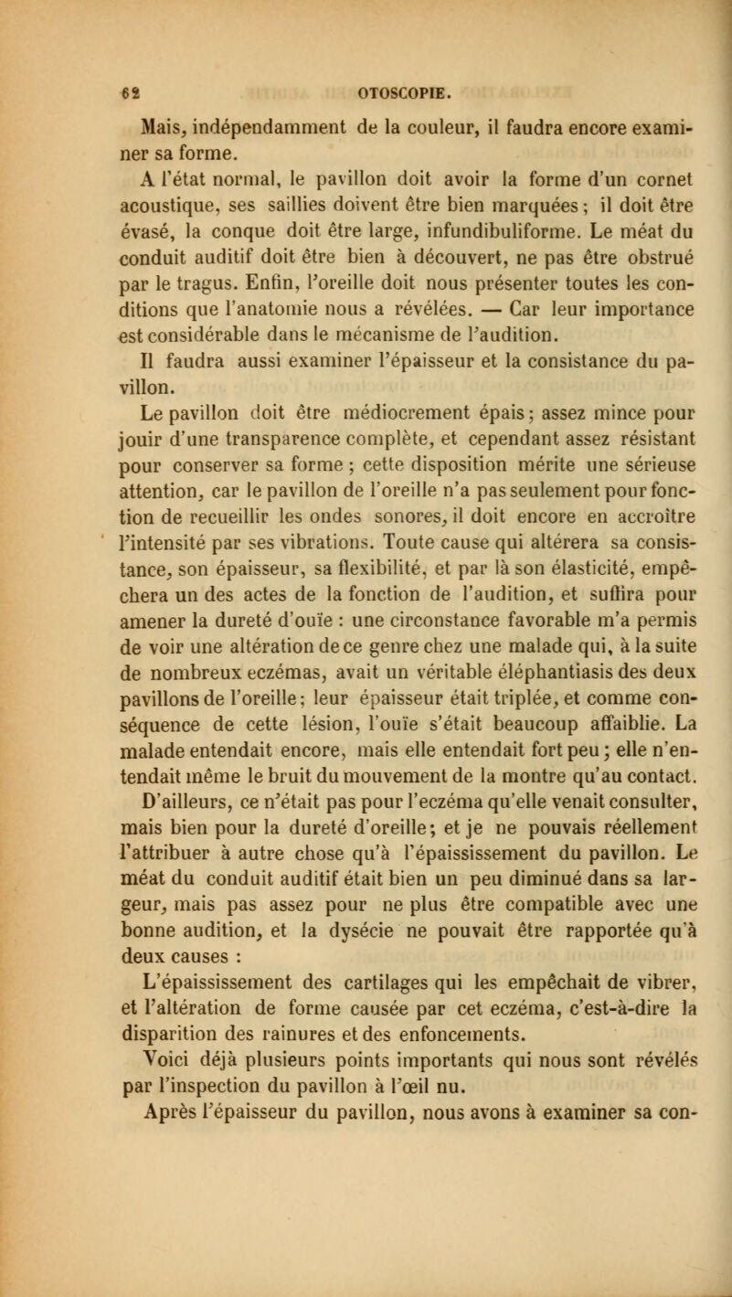 Mais, indépendamment de la couleur, il faudra encore exami- ner sa forme. A l'état normal, le pavillon doit avoir la forme d'un cornet acoustique, ses saillies doivent être bien marquées ; il doit être évasé, la conque doit être large, infundibuliforme. Le méat du conduit auditif doit être bien à découvert, ne pas être obstrué par le tragus. Enfin, l'oreille doit nous présenter toutes les con- ditions que l'anatomie nous a révélées. — Car leur importance est considérable dans le mécanisme de l'audition. Il faudra aussi examiner l'épaisseur et la consistance du pa- villon. Le pavillon doit être médiocrement épais ; assez mince pour jouir d'une transparence complète, et cependant assez résistant pour conserver sa forme ; cette disposition mérite une sérieuse attention, car le pavillon de l'oreille n'a pas seulement pour fonc- tion de recueillir les ondes sonores, il doit encore en accroître l'intensité par ses vibrations. Toute cause qui altérera sa consis- tance, son épaisseur, sa flexibilité, et par là son élasticité, empê- chera un des actes de la fonction de l'audition, et suffira pour amener la dureté d'ouïe : une circonstance favorable m'a permis de voir une altération de ce genre chez une malade qui, à la suite de nombreux eczémas, avait un véritable éléphantiasis des deux pavillons de l'oreille ; leur épaisseur était triplée, et comme con- séquence de cette lésion, l'ouïe s'était beaucoup affaiblie. La malade entendait encore, mais elle entendait fort peu ; elle n'en- tendait même le bruit du mouvement de la montre qu'au contact. D'ailleurs, ce n'était pas pour l'eczéma qu'elle venait consulter, mais bien pour la dureté d'oreille; et je ne pouvais réellement l'attribuer à autre chose qu'à Tépaississement du pavillon. Le méat du conduit auditif était bien un peu diminué dans sa lar- geur, mais pas assez pour ne plus être compatible avec une bonne audition, et la dysécie ne pouvait être rapportée qu'à deux causes : L'épaississement des cartilages qui les empêchait de vibrer, et l'altération de forme causée par cet eczéma, c'est-à-dire la disparition des rainures et des enfoncements. Voici déjà plusieurs points importants qui nous sont révélés par l'inspection du pavillon à l'œil nu. Après l'épaisseur du pavillon, nous avons à examiner sa con-