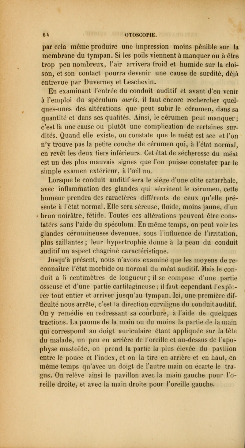 par cela même produire une impression moins pénible sur la membrane du tympan. Si les poils viennent à manquer ou à être trop peu nombreux, l'air arrivera froid et humide sur la cloi- son, et son contact pourra devenir une cause de surdité, déjà entrevue par Duverney et Leschevin. En examinant l'entrée du conduit auditif et avant d'en venir à Temploi du spéculum auris, il faut encore rechercher quel- ques-unes des altérations que peut subir le cérumen, dans sa quantité et dans ses qualités. Ainsi, le cérumen peut manquer; c'est là une cause ou plutôt une complication de certaines sur- dités. Quand elle existe, on constate que le méat est sec et l'on n'y trouve pas la petite couche de cérumen qui, à l'état normal, en revêt les deux tiers inférieurs. Cet état de sécheresse du méat est un des plus mauvais signes que l'on puisse constater par le simple examen extérieur, à l'œil nu. Lorsque le conduit auditif sera le siège d'une otite catarrhale, avec inflammation des glandes qui sécrètent le cérumen, cette humeur prendra des caractères différents de ceux qu'elle pré- sente à l'état normal. Elle sera séreuse, fluide, moins jaune, d'un brun noirâtre, fétide. Toutes ces altérations peuvent être cons- tatées sans l'aide du spéculum. En même temps, on peut voir les glandes cérumineuses devenues, sous l'influence de l'irritation, plus saillantes ; leur hypertrophie donne à la peau du conduit auditif un aspect chagriné caractéristique. Jusqu'à présent, nous n'avons examiné que les moyens de re- connaître l'état morbide ou normal du méat auditif. Mais le con- duit a 5 centimètres de longueur; il se compose d'une partie osseuse et d'une partie cartilagineuse : il faut cependant l'explo- rer tout entier et arriver jusqu'au tympan. Ici, une première dif- ficulté nous arrête, c'est la direction curviligne du conduit auditif. On y remédie en redressant sa courbure, à l'aide de quelques tractions. La paume de la main ou du moins la partie de la main qui correspond au doigt auriculaire étant appliquée sur la tête du malade, un peu en arrière de l'oreille et au-dessus de l'apo- physe mastoïde, on prend la partie la plus élevée du pavillon entre le pouce et l'index, et on la tire en arrière et en haut, en même temps qu'avec un doigt de l'autre main on écarte le tra- gus. On relève ainsi le pavillon avec la main gauche pour l'o- reille droite, et avec la main droite pour l'oreille gauche.