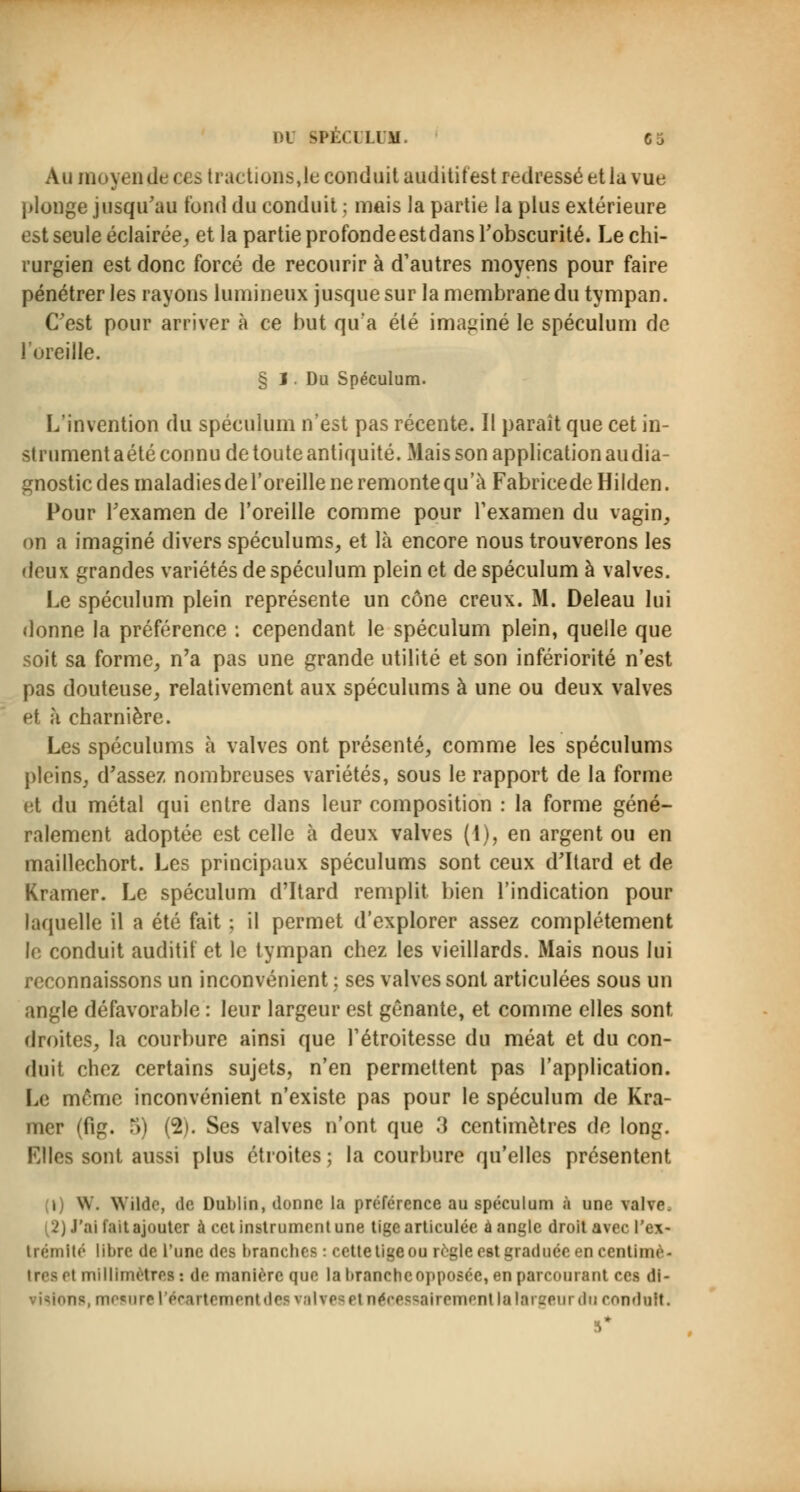 Au moyen de ces tractions,le conduit audititest redressé et la vue plonge jusqu'au tond du conduit ; mais la partie la plus extérieure est seule éclairée, et la partie profonde estdans l'obscurité. Le chi- rurgien est donc forcé de recourir à d'autres moyens pour faire pénétrer les rayons lumineux jusque sur la membrane du tympan. C'est pour arriver à ce but qu'a été imaginé le spéculum de l'oreille. § I. Du Spéculum. L'invention du spéculum n'est pas récente. Il paraît que cet in- strument aété connu de toute antiquité. Mais son application audia- gnostic des maladies de l'oreille ne remonte qu'à FabricedeHilden. Pour l'examen de l'oreille comme pour l'examen du vagin, on a imaginé divers spéculums, et là encore nous trouverons les deux grandes variétés de spéculum plein et de spéculum à valves. Le spéculum plein représente un cône creux. M. Deleau lui donne la préférence : cependant le spéculum plein, quelle que soit sa forme, n'a pas une grande utilité et son infériorité n'est pas douteuse, relativement aux spéculums à une ou deux valves et à charnière. Les spéculums à valves ont présenté, comme les spéculums pleins, d'assez nombreuses variétés, sous le rapport de la forme et du métal qui entre dans leur composition : la forme géné- ralement adoptée est celle à deux valves (1), en argent ou en maillechort. Les principaux spéculums sont ceux d'Itard et de Kramer. Le spéculum d'Itard remplit bien l'indication pour laquelle il a été fait ; il permet d'explorer assez complètement le conduit auditif et le tympan chez les vieillards. Mais nous lui reconnaissons un inconvénient ; ses valves sont articulées sous un angle défavorable : leur largeur est gênante, et comme elles sont- droites, la courbure ainsi que l'étroitesse du méat et du con- duit chez certains sujets, n'en permettent pas l'application. Le même inconvénient n'existe pas pour le spéculum de Kra- mer (fig. 5) (2). Ses valves n'ont que 3 centimètres de long. Elles sont aussi plus étroites; la courbure qu'elles présentent i \\. Wilde, de Dublin, donne la préférence au spéculum à une valve ï) J'ai fait ajouter à cet instrument une tige articulée à angle droit avec l'ex- trémité libre de l'une des branches : cette tige ou règle est graduée en centimè- tres el millimètres : de manière que la branchcopposéc, en parcourant ces di- ng. mesure l'écartemenl de i iWe el nécessairement la largeur du conduit.