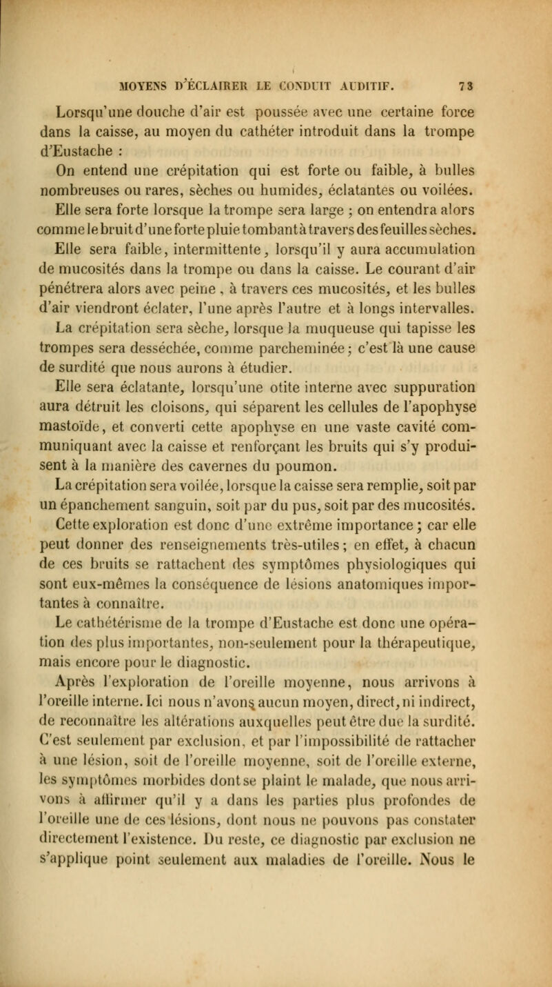 Lorsqu'une douche d'air est poussée avec une certaine force dans la caisse, au moyen du cathéter introduit dans la trompe d'Eustache : On entend une crépitation qui est forte ou faible, à bulles nombreuses ou rares, sèches ou humides, éclatantes ou voilées. Elle sera forte lorsque la trompe sera large ; on entendra alors comme le bruit d'uneforte pluie tombantà travers des feuilles sèches. Elle sera faible, intermittente, lorsqu'il y aura accumulation de mucosités dans la trompe ou dans la caisse. Le courant d'air pénétrera alors avec peine , à travers ces mucosités, et les bulles d'air viendront éclater, l'une après l'autre et à longs intervalles. La crépitation sera sèche, lorsque la muqueuse qui tapisse les trompes sera desséchée, comme parcheminée; c'est là une cause de surdité que nous aurons à étudier. Elle sera éclatante, lorsqu'une otite interne avec suppuration aura détruit les cloisons, qui séparent les cellules de l'apophyse mastoïde, et converti cette apophyse en une vaste cavité com- muniquant avec la caisse et renforçant les bruits qui s'y produi- sent à la manière des cavernes du poumon. La crépitation sera voilée, lorsque la caisse sera remplie, soit par un épanchement sanguin, soit par du pus, soit par des mucosités. Cette exploration est donc d'une extrême importance; car elle peut donner des renseignements très-utiles ; en effet, à chacun de ces bruits se rattachent des symptômes physiologiques qui sont eux-mêmes la conséquence de lésions anatomiques impor- tantes à connaître. Le cathétérisme de la trompe d'Eustache est donc une opéra- tion des plus importantes, non-seulement pour la thérapeutique, mais encore pour le diagnostic. Après l'exploration de l'oreille moyenne, nous arrivons à l'oreille interne. Ici nous n'avons, aucun moyen, direct, ni indirect, de reconnaître les altérations auxquelles peut être dm- la surdité. C'est seulement par exclusion, et par l'impossibilité de rattacher à une lésion, soit de l'oreille moyenne, soit de l'oreille externe, les symptômes morbides dontse plaint le malade, que nous arri- vons à affirmer qu'il y a dans les parties plus profondes de l'oreille une de ces lésions, dont nous ne pouvons pas constatée directement l'existence. Du reste, ce diagnostic par exclusion ne s'applique point seulement aux maladies de l'oreille. Nous le