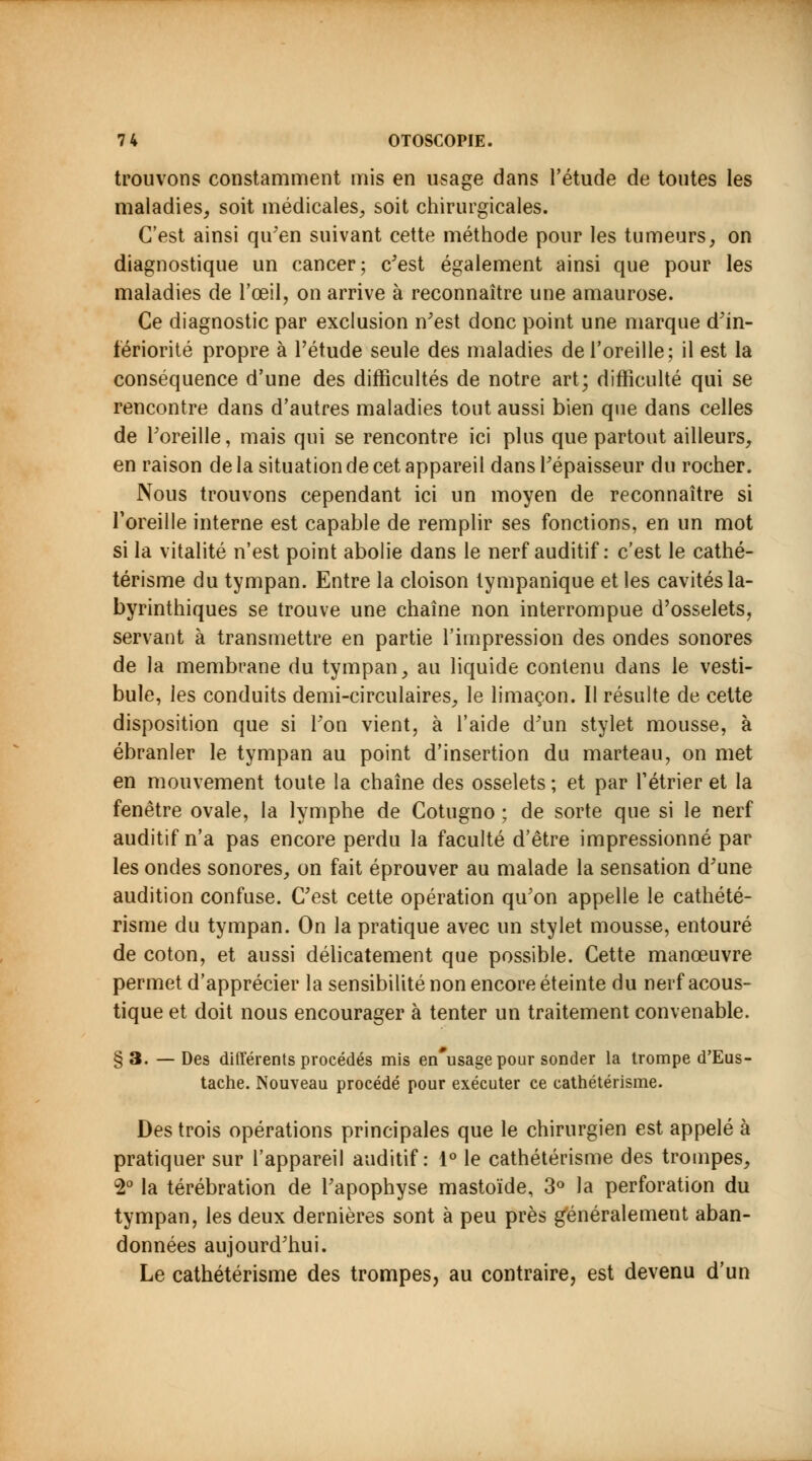 trouvons constamment mis en usage dans l'étude de toutes les maladies, soit médicales, soit chirurgicales. C'est ainsi qu'en suivant cette méthode pour les tumeurs, on diagnostique un cancer; c'est également ainsi que pour les maladies de l'œil, on arrive à reconnaître une amaurose. Ce diagnostic par exclusion n'est donc point une marque d'in- fériorité propre à l'étude seule des maladies de l'oreille; il est la conséquence d'une des difficultés de notre art; difficulté qui se rencontre dans d'autres maladies tout aussi bien que dans celles de l'oreille, mais qui se rencontre ici plus que partout ailleurs, en raison de la situation de cet appareil dans l'épaisseur du rocher. Nous trouvons cependant ici un moyen de reconnaître si l'oreille interne est capable de remplir ses fonctions, en un mot si la vitalité n'est point abolie dans le nerf auditif : c'est le cathé- térisme du tympan. Entre la cloison tympanique et les cavités la- byrinthiques se trouve une chaîne non interrompue d'osselets, servant à transmettre en partie l'impression des ondes sonores de la membrane du tympan, au liquide contenu dans le vesti- bule, les conduits demi-circulaires, le limaçon. Il résulte de cette disposition que si l'on vient, à l'aide d'un stylet mousse, à ébranler le tympan au point d'insertion du marteau, on met en mouvement toute la chaîne des osselets ; et par rétrier et la fenêtre ovale, la lymphe de Cotugno ; de sorte que si le nerf auditif n'a pas encore perdu la faculté d'être impressionné par les ondes sonores, on fait éprouver au malade la sensation d'une audition confuse. C'est cette opération qu'on appelle le cathété- risme du tympan. On la pratique avec un stylet mousse, entouré de coton, et aussi délicatement que possible. Cette manœuvre permet d'apprécier la sensibilité non encore éteinte du nerf acous- tique et doit nous encourager à tenter un traitement convenable. §3. —Des différents procédés mis en'usage pour sonder la trompe d'Eus- tache. Nouveau procédé pour exécuter ce cathétérisme. Des trois opérations principales que le chirurgien est appelé à pratiquer sur l'appareil auditif: 1° le cathétérisme des trompes, 2° la térébration de l'apophyse mastoïde, 3° la perforation du tympan, les deux dernières sont à peu près généralement aban- données aujourd'hui. Le cathétérisme des trompes, au contraire, est devenu d'un