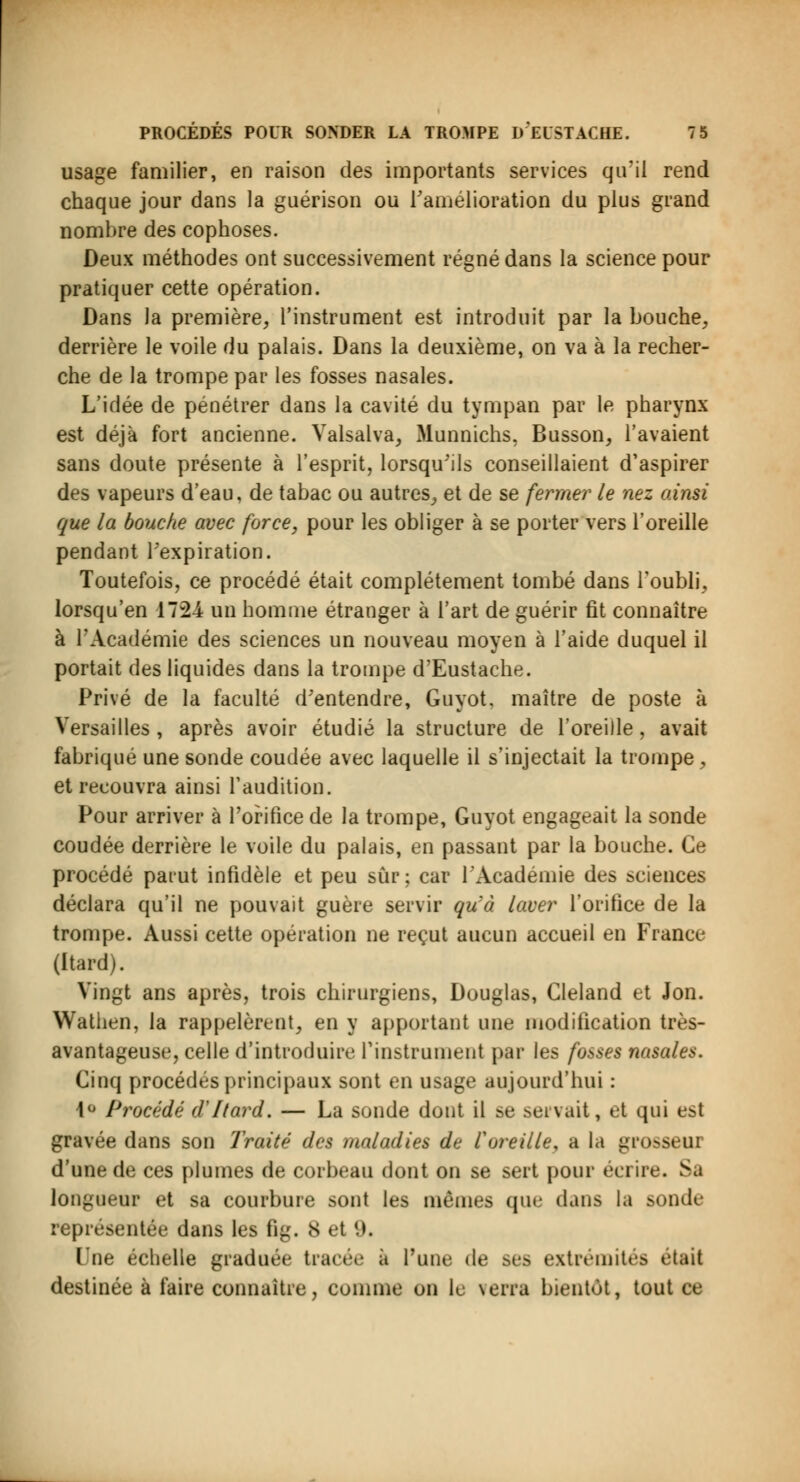 usage familier, en raison des importants services qu'il rend chaque jour dans la guérison ou l'amélioration du plus grand nombre des cophoses. Deux méthodes ont successivement régné dans la science pour pratiquer cette opération. Dans la première, l'instrument est introduit par la bouche, derrière le voile du palais. Dans la deuxième, on va à la recher- che de la trompe par les fosses nasales. L'idée de pénétrer dans la cavité du tympan par le pharynx est déjà fort ancienne. Valsalva, Munnichs, Busson, l'avaient sans doute présente à l'esprit, lorsqu'ils conseillaient d'aspirer des vapeurs d'eau, de tabac ou autres, et de se fermer le nez ainsi que la bouche avec force, pour les obliger à se porter vers l'oreille pendant l'expiration. Toutefois, ce procédé était complètement tombé dans l'oubli, lorsqu'en 1724 un homme étranger à l'art de guérir fit connaître à l'Académie des sciences un nouveau moyen à l'aide duquel il portait des liquides dans la trompe d'Eustache. Privé de la faculté d'entendre, Guyot. maître de poste à Versailles , après avoir étudié la structure de l'oreille, avait fabriqué une sonde coudée avec laquelle il s'injectait la trompe , et recouvra ainsi l'audition. Pour arriver à l'orifice de la trompe, Guyot engageait la sonde coudée derrière le voile du palais, en passant par la bouche. Ce procédé parut infidèle et peu sûr ; car l'Académie des sciences déclara qu'il ne pouvait guère servir qu'à laver l'orifice de la trompe. Aussi cette opération ne reçut aucun accueil en France (Itard). Vingt ans après, trois chirurgiens, Douglas, Cleland et Jon. Wathen, la rappelèrent, en y apportant une modification très- avantageuse, celle d'introduire l'instrument par les fosses nasales. Cinq procèdes principaux sont en usage aujourd'hui : 1° Procédé d'Itard. — La sonde dont il se servait, et qui est gravée dans son Traité des maladies de l'oreille, a la grosseilJ d'une de ces plumes de corbeau dont on se sert pour écrire. Sa longueur et sa courbure sont les mêmes que dans la sonde représentée dans les fig. 8 et 9. Une échelle graduée tracée a l'une de ses extrémités était destinée à faire connaître, comme on le serra bientôt, tout ce