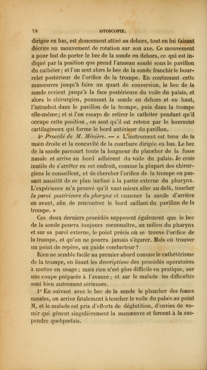 dirigée en bas, est doucement attiré au dehors, tout en lui faisant décrire un mouvement de rotation sur son axe. Ce mouvement a pour but de porter le bec de la sonde en dehors, ce qui est in- diqué par la position que prend l'anneau soudé sous le pavillon du cathéter ; et l'on sent alors le bec de la sonde franchir le bour- relet postérieur de l'orifice de la trompe. En continuant cette manœuvre jusqu'à faire un quart de conversion, le bec de la sonde revient jusqu'à la face postérieure du voile du palais, et alors le chirurgien, poussant la sonde en dehors et en haut, l'introduit dans le pavillon de la trompe, puis dans la trompe elle-même; et si l'on essaye de retirer le cathéter pendant qu'il occupe cette position , on sent qu'il est retenu par le bourrelet cartilagineux qui forme le bord antérieur du pavillon. 4° Procédé de M. Méniere. — « L'instrument est tenu de la main droite et la concavité de la courbure dirigée en bas. Le bec de la sonde parcourt toute la longueur du plancher de la fosse nasale et arrive au bord adhérent du voile du palais. Je crois inutile de s'arrêter en cet endroit, comme la plupart des chirur- giens le conseillent, et de chercher l'orifice de la trompe en pas- sant aussitôt de ce plan incliné à la partie externe du pharynx. L'expérience m'a prouvé qu'il vaut mieux aller au delà, toucher la paroi postérieure du pharynx et ramener la sonde d'arrière en avant, afin de rencontrer le bord saillant du pavillon de la trompe. » Ces deux derniers procédés supposent également que le bec de la sonde pourra toujours reconnaître, au milieu du pharynx et sur sa paroi externe, le point précis où se trouve l'orifice de la trompe, et qu'on ne pourra jamais s'égarer. Mais où trouver un point de repère, un guide conducteur ? Rien ne semble facile au premier abord comme le cathétérisme de la trompe, en lisant les descriptions des procédés opératoires à mettre en usage ; mais rien n'est plus difficile en pratique, sur une coupe préparée à l'avance ; et sur le malade les difficultés sont bien autrement sérieuses. 1° En suivant avec le bec de la sonde le plancher des fosses nasales, on arrive fatalement à toucher le voile du palais au point M, et le malade est pris d'efforts de déglutition, d'envies de vo- mir qui gênent singulièrement la manœuvre et forcent à la sus- pendre quelquefois.