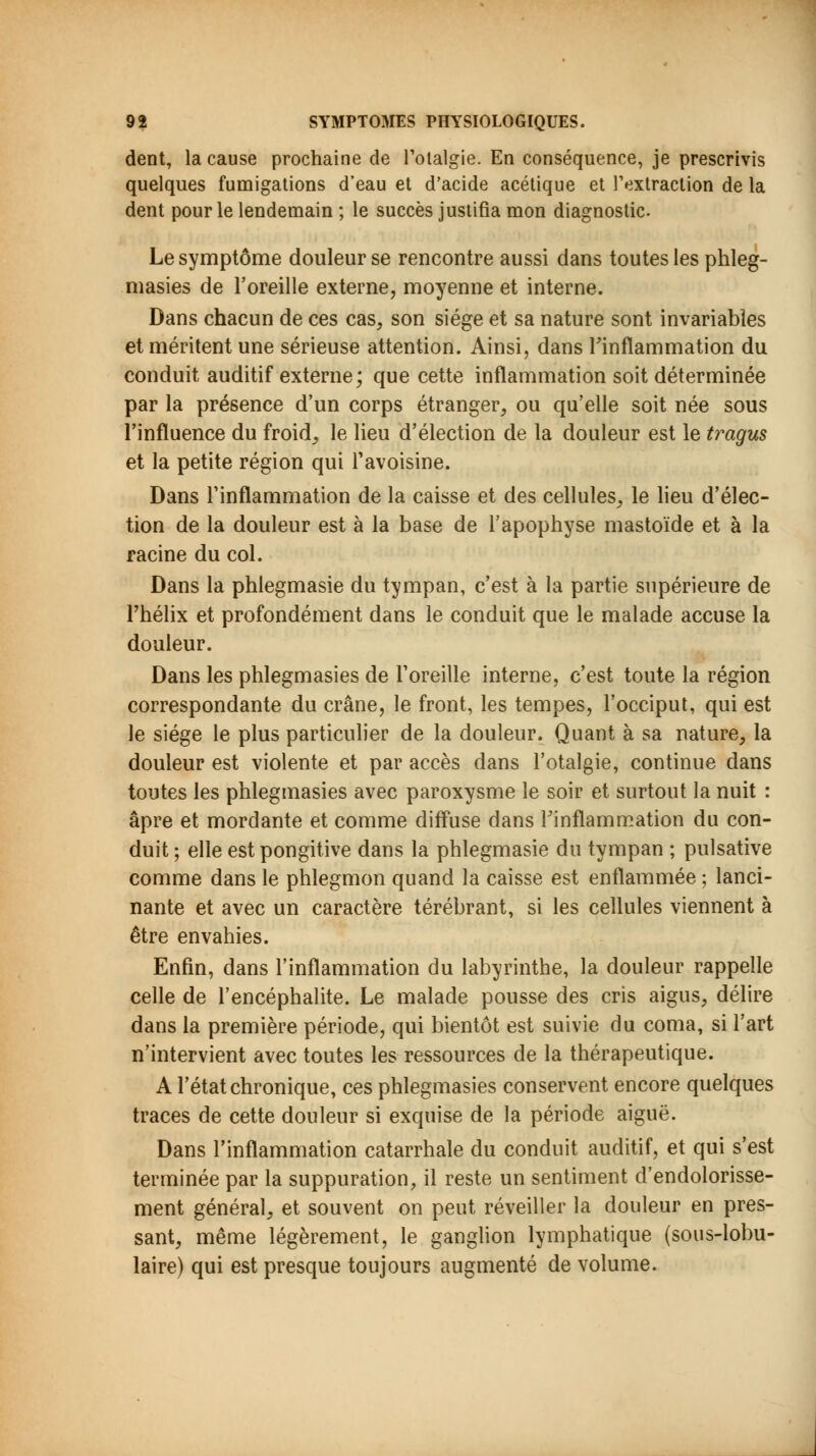 dent, la cause prochaine de l'otalgie. En conséquence, je prescrivis quelques fumigations d'eau et d'acide acétique et l'extraction de la dent pour le lendemain ; le succès justifia mon diagnostic. Le symptôme douleur se rencontre aussi dans toutes les phleg- masies de l'oreille externe, moyenne et interne. Dans chacun de ces cas, son siège et sa nature sont invariables et méritent une sérieuse attention. Ainsi, dans l'inflammation du conduit auditif externe; que cette inflammation soit déterminée par la présence d'un corps étranger, ou qu'elle soit née sous l'influence du froid, le lieu d'élection de la douleur est le tragus et la petite région qui l'avoisine. Dans l'inflammation de la caisse et des cellules, le lieu d'élec- tion de la douleur est à la base de l'apophyse mastoïde et à la racine du col. Dans la phlegmasie du tympan, c'est à la partie supérieure de l'hélix et profondément dans le conduit que le malade accuse la douleur. Dans les phlegmasies de l'oreille interne, c'est toute la région correspondante du crâne, le front, les tempes, l'occiput, qui est le siège le plus particulier de la douleur. Quant à sa nature, la douleur est violente et par accès dans l'otalgie, continue dans toutes les phlegmasies avec paroxysme le soir et surtout la nuit : âpre et mordante et comme diffuse dans l'inflammation du con- duit ; elle est pongitive dans la phlegmasie du tympan ; pulsative comme dans le phlegmon quand la caisse est enflammée ; lanci- nante et avec un caractère térébrant, si les cellules viennent à être envahies. Enfin, dans l'inflammation du labyrinthe, la douleur rappelle celle de l'encéphalite. Le malade pousse des cris aigus, délire dans la première période, qui bientôt est suivie du coma, si l'art n'intervient avec toutes les ressources de la thérapeutique. A l'état chronique, ces phlegmasies conservent encore quelques traces de cette douleur si exquise de la période aiguë. Dans l'inflammation catarrhale du conduit auditif, et qui s'est terminée par la suppuration, il reste un sentiment d'endolorisse- ment général, et souvent on peut réveiller la douleur en pres- sant, même légèrement, le ganglion lymphatique (sous-lobu- laire) qui est presque toujours augmenté de volume.