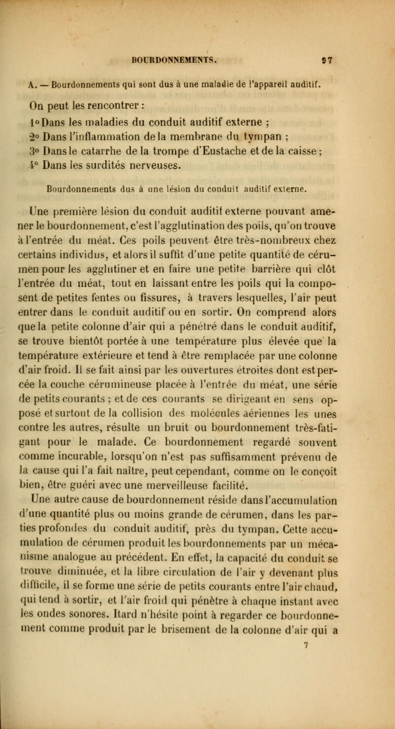 A. — Bourdonnements qui sont dus à une maladie de l'appareil auditif. On peut les rencontrer : l°Dans les maladies du conduit auditif externe ; 2° Dans l'inflammation delà membrane du tympan ; 3° Dans le catarrhe de la trompe d'Eustache et de la caisse ; 4° Dans les surdités nerveuses. Bourdonnements dus à une lésion du conduit auditif externe. Une première lésion du conduit auditif externe pouvant ame- ner le bourdonnement, c'est l'agglutination des poils, qu'on trouve à l'entrée du méat. Ces poils peuvent être très-nombreux chez certains individus, et alors il suffit d'une petite quantité de céru- men pour les agglutiner et en faire une petite barrière qui clôt l'entrée du méat, tout en laissant entre les poils qui la compo- sent de petites fentes ou fissures, à travers lesquelles, l'air peut entrer dans le conduit auditif ou en sortir. On comprend alors que la petite colonne d'air qui a pénétré dans le conduit auditif, se trouve bientôt portée à une température plus élevée que la température extérieure et tend à être remplacée par une colonne d'air froid. Il se fait ainsi par les ouvertures étroites dont est per- cée la couche cérumineuse placée à l'entrée du méat, une série de petits courants ; et de ces courants se dirigeant en sens op- posé et surtout de la collision des molécules aériennes les unes contre les autres, résulte un bruit ou bourdonnement très-fati- gant pour le malade. Ce bourdonnement regardé souvent comme incurable, lorsqu'on n'est pas suffisamment prévenu de la cause qui l'a fait naître, peut cependant, comme on le conçoit bien, être guéri avec une merveilleuse facilité. Une autre cause de bourdonnement réside dans l'accumulation d'une quantité plus ou moins grande de cérumen, dans les par- ties profondes du conduit auditif, près du tympan. Cette accu- mulation de cérumen produit les bourdonnements par un méca- nisme analogue au précédent. En effet, la capacité du conduit se trouve diminuée, et la libre circulation de l'air y devenant plus difficile, il se forme une série de petits courants entre l'air chaud, qui tend à sortir, et L'air froid qui pénètre à chaque instant avec les ondes sonores, [tard n'hésite point à regarder ce bourdonne- ment comme produit par le brisement de la colonne d'air qui a 7