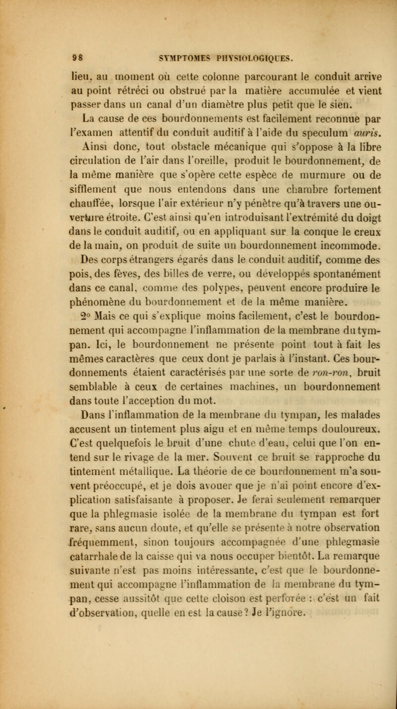 lieu, au moment où cette colonne parcourant le conduit arrive au point rétréci ou obstrué par la matière accumulée et vient passer dans un canal d'un diamètre plus petit que le sien. La cause de ces bourdonnements est facilement reconnue par l'examen attentif du conduit auditif à l'aide du spéculum auris. Ainsi donc, tout obstacle mécanique qui s'oppose à la libre circulation de Fair dans l'oreille, produit le bourdonnement, de la même manière que s'opère cette espèce de murmure ou de sifflement que nous entendons dans une chambre fortement chauffée, lorsque l'air extérieur n'y pénètre qu'à travers une ou- verture étroite. C'est ainsi qu'en introduisant l'extrémité du doigt dans le conduit auditif, ou en appliquant sur la conque le creux de la main, on produit de suite un bourdonnement incommode. Des corps étrangers égarés dans le conduit auditif, comme des pois, des fèves, des billes de verre, ou développés spontanément dans ce canal, comme des polypes, peuvent encore produire le phénomène du bourdonnement et de la même manière. 2° Mais ce qui s'explique moins facilement, c'est le bourdon- nement qui accompagne l'inflammation de la membrane du tym- pan. Ici, le bourdonnement ne présente point tout à fait les mêmes caractères que ceux dont je parlais à l'instant. Ces bour- donnements étaient caractérisés par une sorte àeron-ron, bruit semblable à ceux de certaines machines, un bourdonnement dans toute l'acception du mot. Dans l'inflammation de la membrane du tympan, les malades accusent un tintement plus aigu et en même temps douloureux. C'est quelquefois le bruit d'une chute d'eau, celui que l'on en- tend sur le rivage de la mer. Souvent ce bruit se rapproche du tintement métallique. La théorie de ce bourdonnement m'a sou- vent préoccupé, et je dois avouer que je n'ai point encore d'ex- plication satisfaisante à proposer. Je ferai seulement remarquer que la phlegmasie isolée de la membrane du tympan est fort rare, sans aucun doute, et qu'elle se présente à notre observation fréquemment, sinon toujours accompagnée d'une phlegmasie catarrhalede la caisse qui va nous occuper bientôt. La remarque suivante n'est pas moins intéressante, c'est que le bourdonne- ment qui accompagne l'inflammation de la membrane du tym- pan, cesse aussitôt que cette cloison est perforée : c'est un fait d'observation, quelle en est la cause? Je l'ignore.