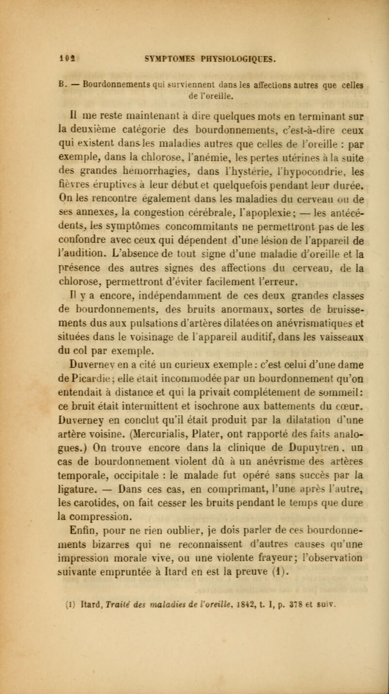 B. — Bourdonnements qui surviennent dans les affections autres que celles de l'oreille. Il me reste maintenant a dite quelques mots en terminant sur la deuxième catégorie des bourdonnements, c'est-à-dire ceux qui existent dans-les maladies autres que celles de l'oreille : par exemple, dans la chlorose, l'anémie, les pertes utérines a la suite des grandes hernorrhagies, dans l'hystérie. L'hypocondrie, les fièvres éruptives a leur début et quelquefois pendant leur durée. On les rencontre également dans les maladies du cerveau eu de ses annexes, la congestion cérébrale, l'apoplexie; — les antécé- dents, les symptômes concommitants ne permettront pas ae les confondre avec ceux qui dépendent d'une lésion de l'appareil de l'audition. L'absence de tout signe d'une maladie d'oreille et la présence des autres signes des affections du cerveau, de la chlorose, permettront d'éviter facilement Terreur. Il y a encore, indépendamment de ces deux grandes classes de bourdonnements, des bruits anormaux, sortes de bruisse- ments dus aux pulsations d'artères dilatées on anévrismatiques et situées dans le voisinage de l'appareil auditif, dans les vaisseaux du col par exemple. Duvernev en a cité un curieux exemple : c'est celui d'une dame de Picardie: elle était incommodée par un bourdonnement qu'on entendait à distance et qui la privait complètement de sommeil: ce bruit était intermittent et isochrone aux battements du cœur. Duvernev en conclut qu'il était produit par la dilatation d'une artère voisine. (Mercurialis, Plater, ont rapporté des faits analo- gues.) On trouve encore dans la clinique de Dupuytren, un cas de bourdonnement violent dû à un anévrisme des artères temporale, occipitale : le malade fut opéré sans succès par la ligature. — Dans ces cas. en comprimant, l'une après l'autre, les carotides, on fait cesser les bruits pendant le temps que dure la compression. Enfin, pour ne rien oublier, je dois parler de ces bourdonne- ments bizarres qui ne reconnaissent d'autres causes qu'une impression morale vive, ou une violente frayeur; l'observation suivante empruntée à Itard en est la preuve (1).