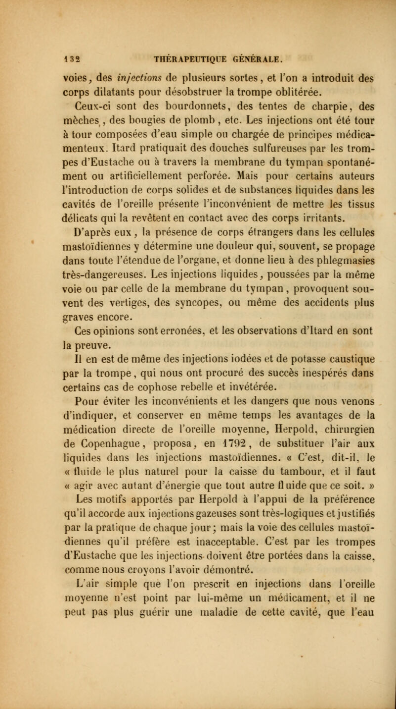 voies, des injections de plusieurs sortes, et l'on a introduit des corps dilatants pour désobstruer la trompe oblitérée. Ceux-ci sont des bourdonnets, des tentes de charpie, des mèches , des bougies de plomb, etc. Les injections ont été tour à tour composées d'eau simple ou chargée de principes médica- menteux. Itard pratiquait des douches sulfureuses par les trom- pes d'Eustache ou à travers la membrane du tympan spontané- ment ou artificiellement perforée. Mais pour certains auteurs l'introduction de corps solides et de substances liquides clans les cavités de l'oreille présente l'inconvénient de mettre les tissus délicats qui la revêtent en contact avec des corps irritants. D'après eux, la présence de corps étrangers dans les cellules mastoïdiennes y détermine une douleur qui, souvent, se propage dans toute l'étendue de l'organe, et donne lieu à des phlegmasies très-dangereuses. Les injections liquides, poussées par la même voie ou par celle de la membrane du tympan , provoquent sou- vent des vertiges, des syncopes, ou même des accidents plus graves encore. Ces opinions sont erronées, et les observations d'Itard en sont la preuve. Il en est de même des injections iodées et de potasse caustique par la trompe, qui nous ont procuré des succès inespérés dans certains cas de cophose rebelle et invétérée. Pour éviter les inconvénients et les dangers que nous venons d'indiquer, et conserver en même temps les avantages de la médication directe de l'oreille moyenne, Herpold. chirurgien de Copenhague, proposa, en 179-2, de substituer l'air aux liquides dans les injections mastoïdiennes. « C'est, dit-il. le « fluide le plus naturel pour la caisse du tambour, et il faut « agir avec autant d'énergie que tout autre fluide que ce soit. » Les motifs apportés par Herpold à l'appui de la préférence qu'il accorde aux injections gazeuses sont très-logiques et justifiés par la pratique de chaque jour; mais la voie des cellules mastoï- diennes qu'il préfère est inacceptable. C'est par les trompes d'Eustache que les injections doivent être portées dans la caisse, comme nous croyons l'avoir démontré. L'air simple que l'on prescrit en injections dans l'oreille moyenne n'est point par lui-même un médicament, et il ne peut pas plus guérir une maladie de cette cavité, que l'eau