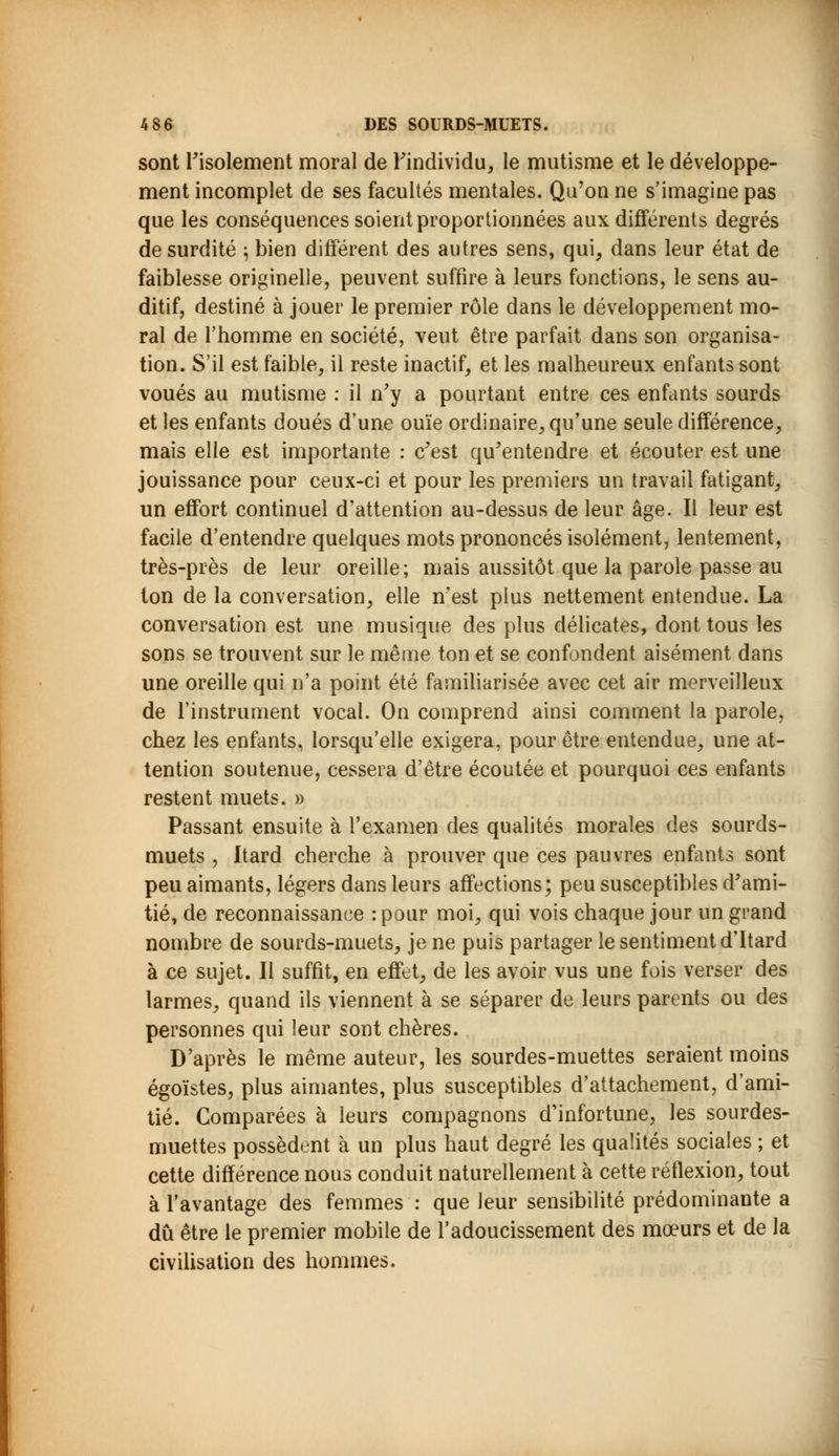 sont l'isolement moral de l'individu, le mutisme et le développe- ment incomplet de ses facultés mentales. Qu'on ne s'imagine pas que les conséquences soient proportionnées aux différents degrés de surdité 5 bien différent des autres sens, qui, dans leur état de faiblesse originelle, peuvent suffire à leurs fonctions, le sens au- ditif, destiné à jouer le premier rôle dans le développement mo- ral de l'homme en société, veut être parfait dans son organisa- tion. S'il est faible, il reste inactif, et les malheureux enfants sont voués au mutisme : il n'y a pourtant entre ces enfants sourds et les enfants doués d'une ouïe ordinaire, qu'une seule différence, mais elle est importante : c'est qu'entendre et écouter est une jouissance pour ceux-ci et pour les premiers un travail fatigant, un effort continuel d'attention au-dessus de leur âge. Il leur est facile d'entendre quelques mots prononcés isolément, lentement, très-près de leur oreille; mais aussitôt que la parole passe au ton de la conversation, elle n'est plus nettement entendue. La conversation est une musique des plus délicates, dont tous les sons se trouvent sur le même ton et se confondent aisément dans une oreille qui n'a point été familiarisée avec cet air merveilleux de l'instrument vocal. On comprend ainsi comment la parole, chez les enfants, lorsqu'elle exigera, pour être entendue, une at- tention soutenue, cessera d'être écoutée et pourquoi ces enfants restent muets. » Passant ensuite à l'examen des qualités morales des sourds- muets , Itard cherche à prouver que ces pauvres enfants sont peu aimants, légers dans leurs affections; peu susceptibles d'ami- tié, de reconnaissance : pour moi, qui vois chaque jour un grand nombre de sourds-muets, je ne puis partager le sentiment d'Itard à ce sujet. Il suffit, en effet, de les avoir vus une fois verser des larmes, quand ils viennent à se séparer de leurs parents ou des personnes qui leur sont chères. D'après le même auteur, les sourdes-muettes seraient moins égoïstes, plus aimantes, plus susceptibles d'attachement, d'ami- tié. Comparées à leurs compagnons d'infortune, les sourdes- muettes possèdent à un plus haut degré les qualités sociales ; et cette différence nous conduit naturellement à cette réflexion, tout à l'avantage des femmes : que leur sensibilité prédominante a dû être le premier mobile de l'adoucissement des mœurs et de la civilisation des hommes.