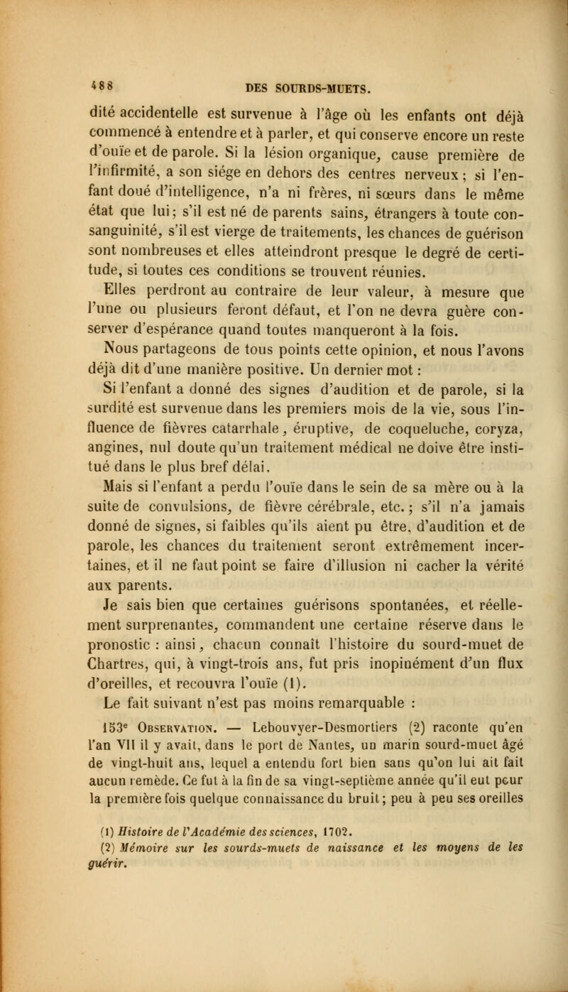 dite accidentelle est survenue à l'âge où les enfants ont déjà commencé à entendre et à parler, et qui conserve encore un reste d'ouïe et de parole. Si la lésion organique, cause première de l'infirmité, a son siège en dehors des centres nerveux; si l'en- fant doué d'intelligence, n'a ni frères, ni sœurs dans le même état que lui ; s'il est né de parents sains, étrangers à toute con- sanguinité, s'il est vierge de traitements, les chances de guérison sont nombreuses et elles atteindront presque le degré de certi- tude, si toutes ces conditions se trouvent réunies. Elles perdront au contraire de leur valeur, à mesure que l'une ou plusieurs feront défaut, et Ton ne devra guère con- server d'espérance quand toutes manqueront à la fois. Nous partageons de tous points cette opinion, et nous l'avons déjà dit d'une manière positive. Un dernier mot : Si l'enfant a donné des signes d'audition et de parole, si la surdité est survenue dans les premiers mois de la vie, sous l'in- fluence de fièvres catarrhale, éruptive, de coqueluche, coryza, angines, nul doute qu'un traitement médical ne doive être insti- tué dans le plus bref délai. Mais si l'enfant a perdu l'ouïe dans le sein de sa mère ou à la suite de convulsions, de fièvre cérébrale, etc. ; s'il n'a jamais donné de signes, si faibles qu'ils aient pu être, d'audition et de parole, les chances du traitement seront extrêmement incer- taines, et il ne faut point se faire d'illusion ni cacher la vérité aux parents. Je sais bien que certaines guérisons spontanées, et réelle- ment surprenantes, commandent une certaine réserve dans le pronostic : ainsi, chacun connaît l'histoire du sourd-muet de Chartres, qui, à vingt-trois ans, fut pris inopinément d'un flux d'oreilles, et recouvra l'ouïe (1). Le fait suivant n'est pas moins remarquable : 153e Observation. — Lebouvyer-Desmortiers (2) raconte qu'en l'an VII il y avait, dans le port de Nantes, uq marin sourd-muet âgé de vingt-huit ans, lequel a entendu fort bien sans qu'on lui ait fait aucun remède. Ce fut à la fin de sa vingt-septième année qu'il eut peur la première fois quelque connaissance du bruit; peu à peu ses oreilles (1) Histoire de VAcadémie des sciences, 1702. (2) Mémoire sur les sourds-muets de naissance et les moyens de les guérir.