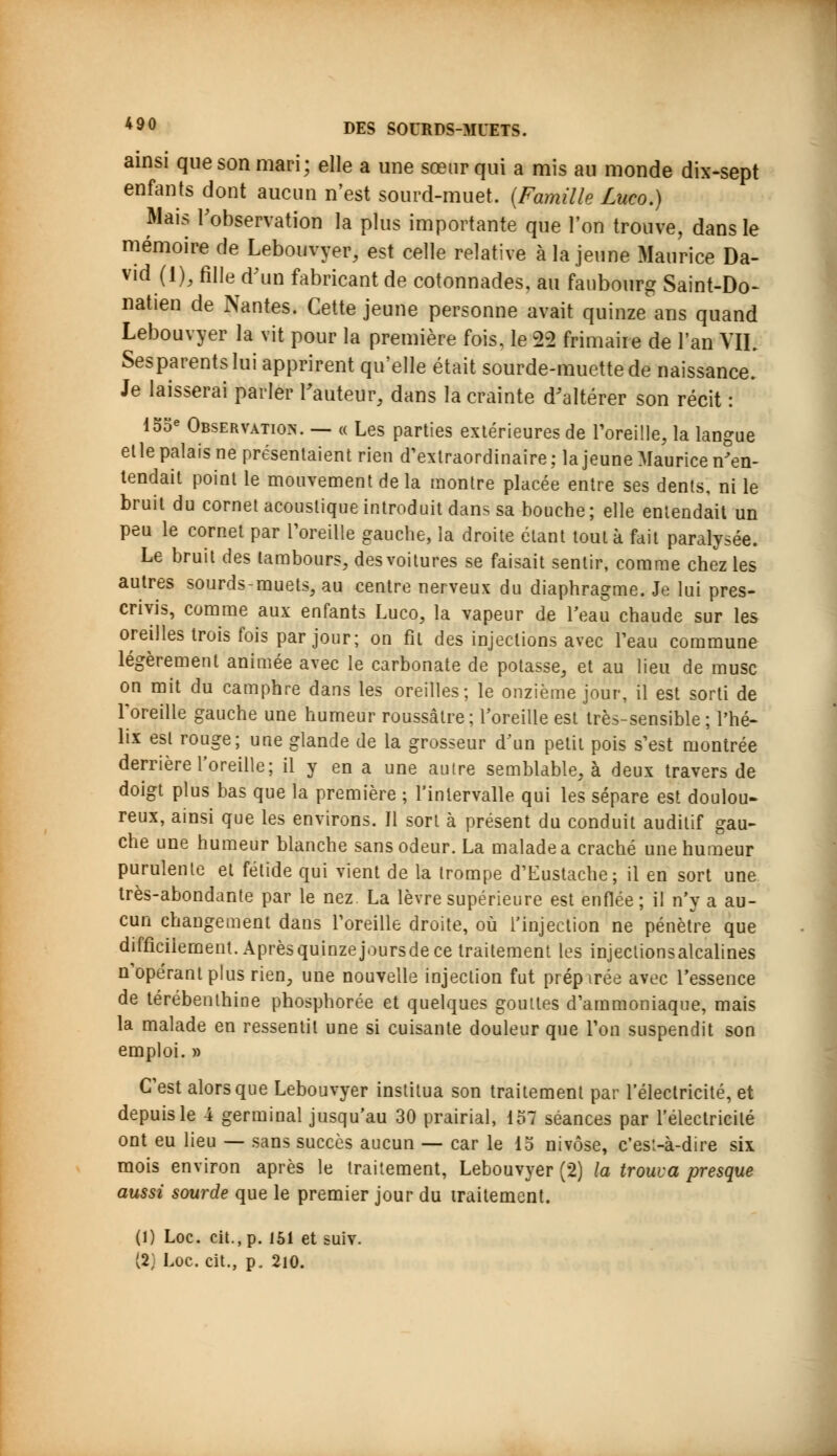 ainsi que son mari; elle a une sœur qui a mis au monde dix-sept enfants dont aucun n'est sourd-muet. (Famille Luco.) Mais l'observation la plus importante que l'on trouve, dans le mémoire de Lebouvyer, est celle relative à la jeune Maurice Da- vid (1), fille d'un fabricant de cotonnades, au faubourg Saint-Do- natien de Nantes. Cette jeune personne avait quinze ans quand Lebouvyer la vit pour la première fois, le 22 frimaire de l'an VIL Sesparentslui apprirent qu'elle était sourde-muette de naissance. Je laisserai parler Fauteur, dans la crainte d'altérer son récit : 155e Observation. — « Les parties extérieures de l'oreille, la langue elle palais ne présentaient rien d'extraordinaire; la jeune Maurice n'en- tendait point le mouvement delà montre placée entre ses dents, ni le bruit du cornet acoustique introduit dans sa bouche ; elle entendait un peu le cornet par l'oreille gauche, la droite étant tout à fait paralysée. Le bruit des tambours, des voitures se faisait sentir, comme chez les autres sourds-muets, au centre nerveux du diaphragme. Je lui pres- crivis, comme aux enfants Luco, la vapeur de l'eau chaude sur les oreilles trois fois par jour; on fit des injections avec Peau commune légèrement animée avec le carbonate de potasse, et au lieu de musc on mit du camphre dans les oreilles; le onzième jour, il est sorti de l'oreille gauche une humeur roussâlre; l'oreille est très-sensible ; l'hé- lix est rouge; une glande de la grosseur d'un petit pois s'est montrée derrière l'oreille; il y en a une autre semblable, à deux travers de doigt plus bas que la première ; l'intervalle qui les sépare est doulou- reux, ainsi que les environs. Il sort à présent du conduit auditif gau- che une humeur blanche sans odeur. La malade a craché une humeur purulente et fétide qui vient de la trompe d'Eustache; il en sort une très-abondante par le nez La lèvre supérieure est enflée; il n'y a au- cun changement dans l'oreille droite, où l'injection ne pénètre que difficilement. Après quinze joursde ce traitement les injeclionsalcalines n'opérant plus rien, une nouvelle injection fut préparée avec l'essence de térébenthine phosphorée et quelques gouttes d'ammoniaque, mais la malade en ressentit une si cuisante douleur que l'on suspendit son emploi. » C'est alors que Lebouvyer institua son traitement par l'électricité, et depuis le 4 germinal jusqu'au 30 prairial, 157 séances par l'électricité ont eu lieu — sans succès aucun — car le 15 nivôse, c'est-à-dire six mois environ après le traitement, Lebouvyer (2) la trouva presque aussi sourde que le premier jour du traitement. (1) Loc. cit., p. 151 et suiv. (2) Loc. cit., p. 210.