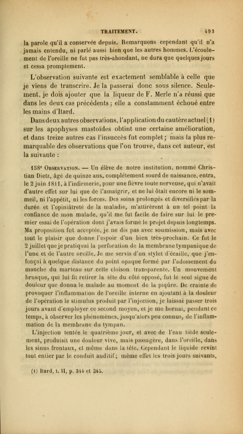 la parole qu'il a conservée depuis. Remarquons cependant qu'il n'a jamais entendu, ni parlé aussi bien que les autres hommes. L'écoule- ment de l'oreille ne fut pas très-abondant, ne dura que quelques jours et cessa promptement. L'observation suivante est exactement semblable à celle que je viens de transcrire. Je la passerai donc sous silence. Seule- ment, je dois ajouter que la liqueur de F. iMerle n'a réussi que dans les deux cas précédents ; elle a constamment échoué entre les mains d'Itard. Dansdeux autres observations, l'application du cautèreactuel(l) sur les apophyses mastoïdes obtint une certaine amélioration, et dans treize autres cas l'insuccès fut complet; mais la plus re- marquable des observations que Ton trouve, dans cet auteur, est la suivante : 158e Observation. — Un élève de notre institution, nommé Chris- tian Dietz, âgé de quinze ans, complètement sourd de naissance, entra, le 2 juin 1811, à l'infirmerie, pour une fièvre toute nerveuse, qui n'avait d'autre effet sur lui que de l'amaigrir, et ne lui ôlait encore ni le som- meil, ni l'appétit, ni les forces. Des soins prolongés et diversifiés par la durée et l'opiniâtreté de la maladie, m'attirèrent à un tel point la confiance de mon malade, qu'il me fut facile de faire sur lui le pre- mier essai de l'opération dont j'avais formé le projet depuis longtemps. Ma proposition fut aceeplée, je ne dis pas avec soumission, mais avec tout le plaisir que donne l'espoir d'un bien très-prochain. Ce fut le 2 juillet que je pratiquai la perforation de la membrane tympanique de l'une et de l'aiilre oreille. Je me servis d'un stylet d'écaillé, que j'en- fonçai à quelque dislance du point opaque formé par l'adossement du manche du marteau sur cette cloison tran>parente. Un mouvement brusque, qui lui fil retirer la tète du côté opposé, fut le seul signe de douleur que donna le malade au moment de la piqûre. De crainte de provoquer l'inflammation de l'oreille interne en ajoutant à la douleur de l'opération le stimulus produit par l'injection, je laissai passer trois jours avant d'employer ce second moyen, et je me bornai, pendant ce temps, à observer les phénomènes, jusqu'alors peu connus, de l'inflam- mation de la membrane du tympan. L'injection tentée le quatrième jour, et avec de l'eau tiède seule- ment, produisit nue douleur vive, mais passagère, dans Poreille, dans les sinus froniaux, et même dans la tète. Cependant le liquide reTini tout entier par le conduit auditif; même effet les trois jours suivants, (1) Itard, t. II, p. 3ii et 34Ô.