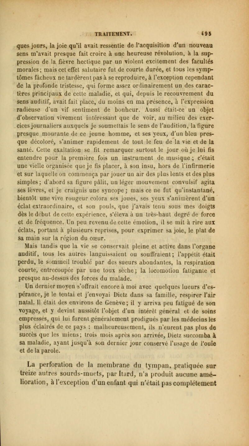 ques jours, la joie qu'il avait ressentie de l'acquisition d'un nouveau sens m'avait presque fait croire à une heureuse révolution, à la sup- pression de la fièvre hectique par un violent excitement des facultés morales; mais cet effet salutaire fut de courte durée, et tous les symp- tômes fâcheux ne tardèrent pas à se reproduire, à l'exception cependant de la profonde tristesse, qui forme assez ordinairement un des carac- tères principaux de celte maladie, et qui, depuis le recouvrement du sens auditif, avait fait place, du moins en ma présence, à l'expression radieuse d'un vif sentiment de bonheur. Aussi était-ce un objet d'observation vivement intéressant que de voir, au milieu des exer- cices journaliers auxquels je soumettais le sens de l'audition, la figure presque mourante de ce jeune homme, et ses yeux, d'un bleu pres- que décoloré, s'animer rapidement de tout le feu de la vie et de la santé. Cette exaltation se fit remarquer surtout le jour où je lui fis entendre pour la première fois un instrument de musique ; c'était une vielle organisée que je fis placer, à son insu, hors de l'infirmerie et sur laquelle on commença par jouer un air des plus lents et des plus simples; d'abord sa figure pâlit, un léger mouvement convulsif agita ses lèvres, et je craignis une syncope; mais ce ne fut qu'instantané, bientôt une vive rougeur colora ses joues, ses yeux s'animèrent d'un éclat extraordinaire, et son pouls, que j'avais tenu sous mes doigts dès le début de cette expérience, s'éleva à un très-haut degré de force et de fréquence. Un peu revenu de celte émotion, il se mit à rire aux éclats, portant à plusieurs reprises, pour exprimer sa joie, le plat de sa main sur la région du cœur. Mais tandis que la vie se conservait pleine et aclive dans l'organe auditif, tous les autres languissaient ou souffraient; l'appélit était perdu, le sommeil troublé par des sueurs abondantes, la respiration courte, entrecoupée par une toux sèche; la locomoiion faligante et presque au-dessus des forces du malade. Un dernier moyen s'offrait encore à moi avec quelques lueurs d'es- pérance, je le tentai et j'envoyai Dielz dans sa famille, respirer l'air natal. 11 élail des environs de Genève; il y arriva peu fatigué de son voyage, et y devint aussitôt l'objet d'un intérêt général et de soins empressés, qui lui furent généralement prodigués par les médecins les plus éclairés de ce pays : malheureusement, ils n'eurent pas plus de succès que les miens; trois mois après son arrivée, Dielz succomba à sa maladie, ayant jusqu'à son dernier jour conservé l'usage de l'ouïe et de la parole. La perforation de la membrane du tympan, pratiquée sur treize autres sourds-muets, par [tard, n'a produit aucune amé- lioration, à l'exception d'un enfant qui n'était pas complètement