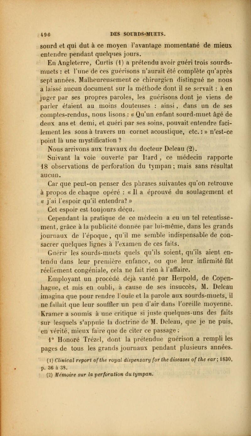 sourd et qui dut à ce moyen l'avantage momentané de mieux entendre pendant quelques jours. En Angleterre, Curtis (1) a prétendu avoir guéri trois sourds- muets : et l'une de ces guérisons n'aurait été complète qu'après sept années. Malheureusement ce chirurgien distingué ne nous a laissé aucun document sur la méthode dont il se servait : à en juger par ses propres paroles, les guérisons dont je viens de parler étaient au moins douteuses : ainsi, dans un de ses comptes-rendus, nous lisons : « Qu'un enfant sourd-muet âgé de deux ans et demi, et guéri par ses soins, pouvait entendre faci- lement les sons à travers un cornet acoustique, etc. : » n'est-ce point là une mystification ? Nous arrivons aux travaux du docteur Deleau (2). Suivant la voie ouverte par Itard, ce médecin rapporte 18 observations de perforation du tympan ; mais sans résultat aucun. Car que peut-on penser des phrases suivantes qu'on retrouve à propos de chaque opéré : « Il a éprouvé du soulagement et « j'ai l'espoir qu'il entendra? » Cet espoir est toujours déçu. Cependant la pratique de ce médecin a eu un tel retentisse- ment, grâce à la publicité donnée par lui-même, dans les grands journaux de l'époque, qu'il me semble indispensable de con- sacrer quelques lignes à l'examen de ces faits. Guérir les sourds-muets quels qu'ils soient, qu'ils aient en- tendu dans leur première enfance, ou que leur infirmité fût réellement congéniale, cela ne fait rien à l'affaire. Employant un procédé déjà vanté par Herpold, de Copen- hague, et mis en oubli, à cause de ses insuccès, M. Deleau imagina que pour rendre l'ouïe et la parole aux sourds-muets, il ne fallait que leur souffler un peu d'air dans l'oreille moyenne. Kramer a soumis à une critique si juste quelques-uns des faits sur lesquels s'appuie la doctrine de M. Deleau, que je ne puis, en vérité, mieux faire que de citer ce passage : 4° Honoré Trézel, dont la prétendue guérison a rempli les pages de tous les grands journaux pendant plusieurs années. (1) CUnical report ofthe royal dispensary for Ihe diseases of the ear\ 1830, p. 36 à 33. {■!) Mémoire sur la perforation du tympan.