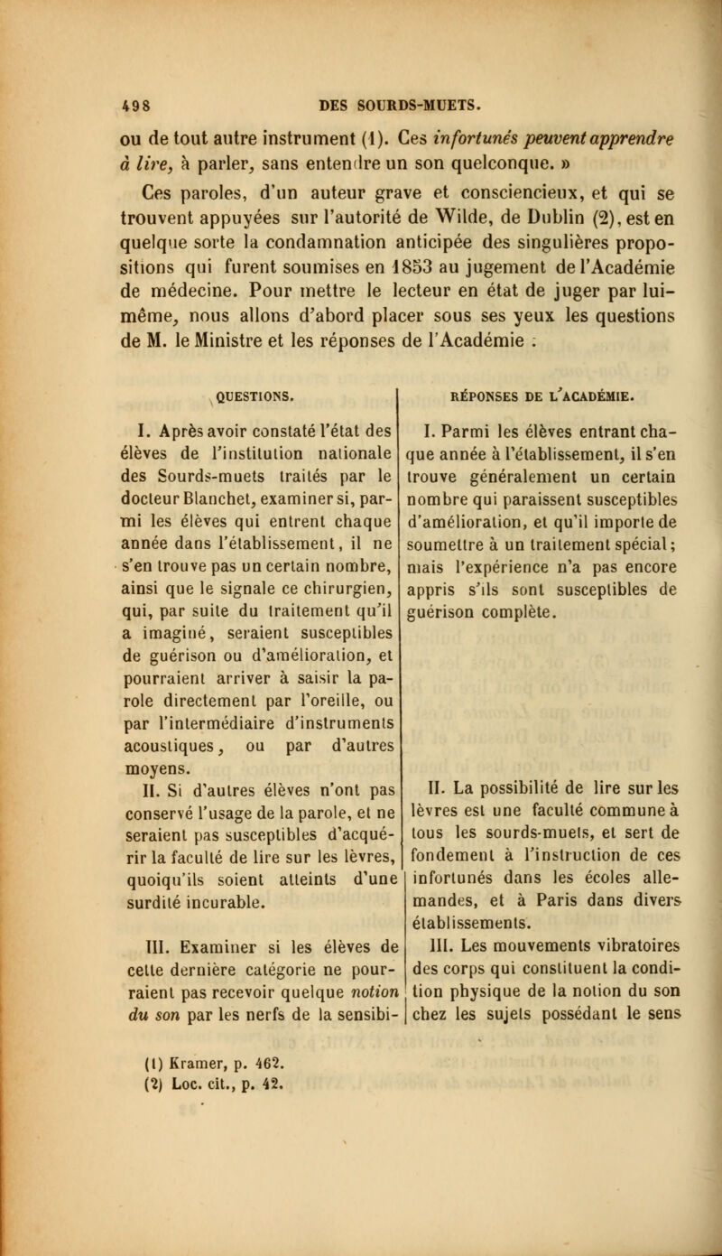 ou de tout autre instrument (1). Ces infortunes peuvent apprendre à lire, à parler, sans entendre un son quelconque. » Ces paroles, d'un auteur grave et consciencieux, et qui se trouvent appuyées sur l'autorité de Wilde, de Dublin (2), est en quelque sorte la condamnation anticipée des singulières propo- sitions qui furent soumises en 1853 au jugement de l'Académie de médecine. Pour mettre le lecteur en état de juger par lui- même, nous allons d'abord placer sous ses yeux les questions de M. le Ministre et les réponses de l'Académie ; QUESTIONS. I. Après avoir constaté l'état des élèves de l'institution nationale des Sourds-muets traités par le docteur Blanchet, examiner si, par- mi les élèves qui entrent chaque année dans l'établissement, il ne s'en trouve pas un certain nombre, ainsi que le signale ce chirurgien, qui, par suite du traitement qu'il a imaginé, seraient susceptibles de guérison ou d'amélioration, et pourraient arriver à saisir la pa- role directement par l'oreille, ou par l'intermédiaire d'instruments acoustiques, ou par d'autres moyens. II. Si d'autres élèves n'ont pas conservé l'usage de la parole, et ne seraient pas susceptibles d'acqué- rir la faculté de lire sur les lèvres, quoiqu'ils soient atteints d'une surdité incurable. III. Examiner si les élèves de cette dernière catégorie ne pour- raient pas recevoir quelque notion du son par les nerfs de la sensibi- RÉPONSES DE i/aCADÉMIE. I. Parmi les élèves entrant cha- que année à l'établissement, il s'en trouve généralement un certain nombre qui paraissent susceptibles d'amélioration, et qu'il importe de soumettre à un traitement spécial ; mais l'expérience n'a pas encore appris s'ils sont susceptibles de guérison complète. II. La possibilité de lire sur les lèvres est une faculté commune à tous les sourds-muets, et sert de fondement à l'instruction de ces infortunés dans les écoles alle- mandes, et à Paris dans divers établissements. III. Les mouvements vibratoires des corps qui constituent la condi- tion physique de la notion du son chez les sujets possédant le sens (1) Kramer, p. 462. (2) Loc. cit., p. 42.