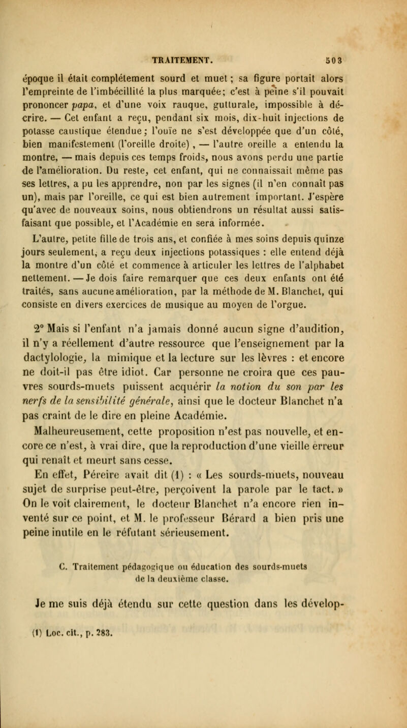 époque il était complètement sourd et muet ; sa figure portait alors l'empreinte de l'imbécillité la plus marquée; c'est à peine s'il pouvait prononcer papa, et d'une voix rauque, gutturale, impossible à dé- crire. — Cet enfant a reçu, pendant six mois, dix-huit injections de potasse caustique étendue; l'ouïe ne s'est développée que d'un côté, bien manifestement (l'oreille droite), — l'autre oreille a entendu la montre, — mais depuis ces temps froids, nous avons perdu une partie de l'amélioration. Du reste, cet enfant, qui ne connaissait même pas ses lettres, a pu les apprendre, non par les signes (il n'en connaît pas un), mais par l'oreille, ce qui est bien autrement important. J'espère qu'avec de nouveaux soins, nous obtiendrons un résultat aussi satis- faisant que possible, et l'Académie en sera informée. L'autre, petite fille de trois ans, et confiée à mes soins depuis quinze jours seulement, a reçu deux injections potassiques : elle entend déjà la montre d'un côté et commence à articuler les lettres de l'alphabet nettement.—Je dois faire remarquer que ces deux enfants ont été traités, sans aucuneamélioration, par la méthode de M. Blanchet, qui consiste en divers exercices de musique au moyen de l'orgue. 2° Mais si l'enfant n'a jamais donné aucun signe d'audition., il n'y a réellement d'autre ressource que l'enseignement par la dactylologie, la mimique et la lecture sur les lèvres : et encore ne doit-il pas être idiot. Car personne ne croira que ces pau- vres sourds-muets puissent acquérir la notion du son par les nerfs de la sensibilité générale, ainsi que le docteur Blanchet n'a pas craint de le dire en pleine Académie. Malheureusement, cette proposition n'est pas nouvelle, et en- core ce n'est, à vrai dire, que la reproduction d'une vieille erreur qui renaît et meurt sans cesse. En effet, Péreire avait dit (1) : « Les sourds-muets, nouveau sujet de surprise peut-être, perçoivent la parole par le tact. » On le voit clairement, le docteur Blanchet n'a encore rien in- venté sur ce point, et M. le professeur Bérard a bien pris une peine inutile en le réfutant sérieusement. C. Traitement pédagogique ou éducation des sourds-muets de la deuxième classe. Je me suis déjà étendu sur cette question dans les dévelop- (1) Loc.cit.,p.283.