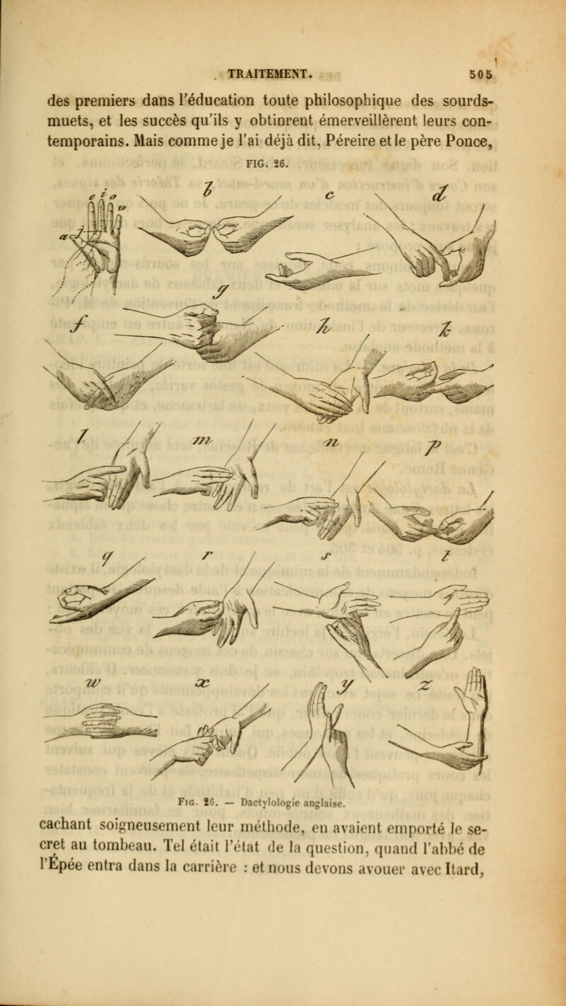 des premiers dans l'éducation toute philosophique des sourds- muets, et les succès qu'ils y obtinrent émerveillèrent leurs con- temporains. Mais comme je l'ai déjà dit, Péreire et le père Ponce, FIG. 26. Fie. 20. — Dactylologie anglaise. cachant soigneusement leur méthode, en avaienl emporté le se- cret au tombeau. Tel était l'état de la question, quand l'ai.! l'Épée entra dans la carrière : et nous devons avouer avec [tard,