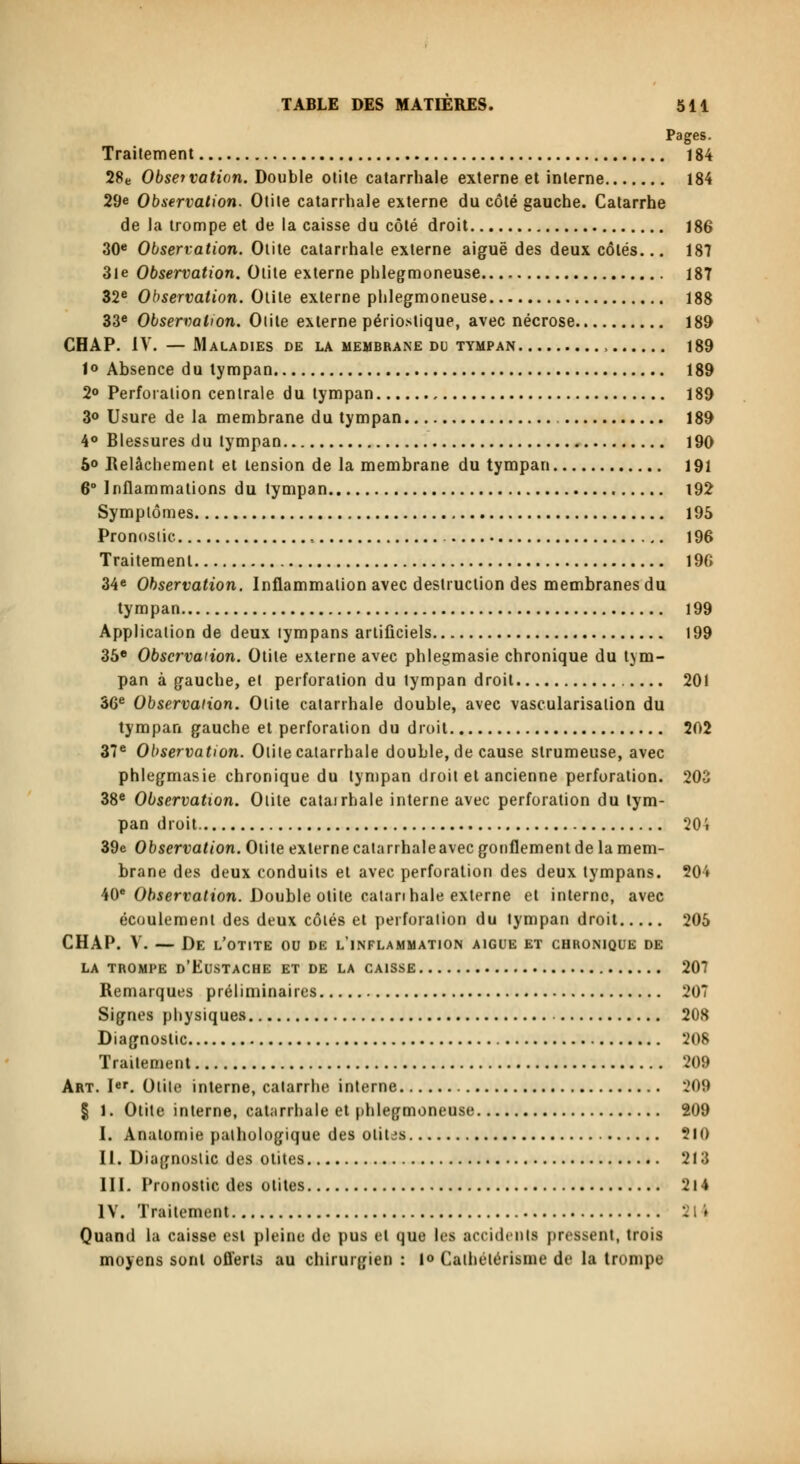 Pages. Traitement 184 28e Observation. Double otite catarrhale externe et interne 184 29e Observation. Otite catarrhale externe du côté gauche. Catarrhe de la trompe et de la caisse du côté droit 186 30e Observation. Otite catarrhale externe aiguë des deux côtés... 187 3le Observation. Otite externe phlegmoneuse 187 32e Observation. Otite externe phlegmoneuse 188 33e Observation. Olite externe périostique, avec nécrose 189 CHAP. IV. —Maladies de la membrane du tympan , 189 1° Absence du tympan 189 2° Perforation centrale du tympan 189 3° Usure de la membrane du tympan 189 4° Blessures du tympan 190 5° Relâchement et tension de la membrane du tympan 191 6° Inflammations du tympan 192 Symptômes 195 Pronostic , 196 Traitement 196 34e Observation. Inflammation avec destruction des membranes du tympan 199 Application de deux tympans artificiels 199 35e Observation. Otite externe avec phlegmasie chronique du tym- pan à gauche, et perforation du tympan droit 201 36e Observation. Otite catarrhale double, avec vascularisalion du tympan gauche et perforation du droit 202 37e Observation. Otite catarrhale double, de cause strumeuse, avec phlegmasie chronique du tympan droit et ancienne perforation. 203 38e Observation. Olite catairhale interne avec perforation du tym- pan droit 204 39e Observation. Olite externe catarrhaleavec gonflement de la mem- brane des deux conduits et avec perforation des deux tympans. 20'» 40e Observation. Double otite catan haie externe et interne, avec écoulement des deux côlés et perforation du tympan droit 205 CHAP. V. — De l'otite ou de l'inflammation aiguë et chronique de LA TROMPE D'EUSTACHE ET DE LA CAISSE 207 Remarques préliminaires 207 Signes physiques 208 Diagnostic 208 Traitement 209 Art. Ier. Otite interne, catarrhe interne 209 | 1. Otite interne, catarrhale et phlegmoneuse 209 I. Anatomie pathologique des oliUs $10 II. Diagnostic des otites 213 III. Pronostic des otites 214 IV. Traitement 214 Quand la caisse est pleine de pus et que les accidenta pressent, trois moyens sont offerts au chirurgien : 1» Cathélérisme de la trompe