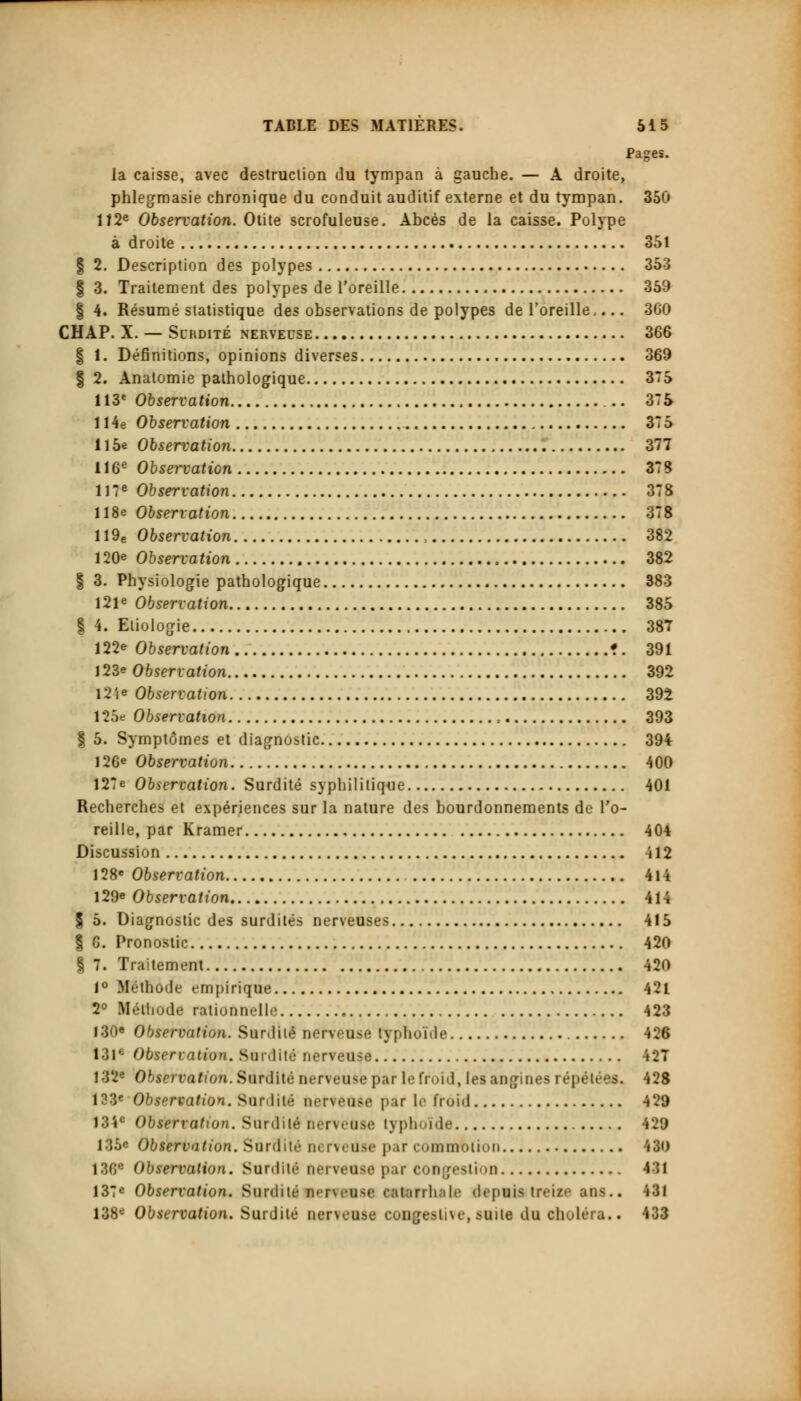 Pages, la caisse, avec destruction du tympan à gauche. — A droite, phlegmasie chronique du conduit auditif externe et du tympan. 350 112e Observation. Otite scrofuleuse. Abcès de la caisse. Polype à droite 351 | 2. Description des polypes 353 § 3. Traitement des polypes de l'oreille 359 § 4. Résumé statistique des observations de polypes de l'oreille 360 CHAP. X. — Surdité nerveuse 366 | I. Définitions, opinions diverses 369 | 2. Anatomie pathologique 375 113e Observation 375 114e Observation 375 Il5e Observation 377 116e Observation 373 117e Observation 378 118e Observation 378 1 I9e Observation , 382 120e Observation 382 § 3. Physiologie pathologique 383 121e Observation 385 | 4. Eliologie 387 122e Observation •. 391 123e Observation 392 l2ie Observation 392 125e Observation , 393 | 5. Symptômes et diagnostic 394 126e Observation 400 127e Observation. Surdité syphilitique 401 Recherches et expériences sur la nature des bourdonnements de l'o- reille, par Kramer 404 Discussion 412 128e Observation 414 129e Observation 414 § 5. Diagnostic des surdités nerveuses 415 % G. Pronostic 420 § 7. Traitement 420 1° Méthode empirique 42l 2° Méthode rationnelle 423 130« Observation. Surdité nerveuse typhoïde 426 131e Observation. Surdité nerveuse 427 132e Observation. Surdité nerveuse par le froid, les angines répétées. 428 133e Observation. Surdité nerveuse par le froid 429 134e Observation. Surdité nerveuse lyph ide 429 135e Observation. Surdité o< rvi use par commotion 430 186* Observation. Surdité neifeUM pai'COUgestion 431 137e Observation. Surdité n«'rwu<e ratarrhalc depuis treize ans.. 431 138e Observation. Surdité nerveuse COUgestive, suite du choléra.. 433