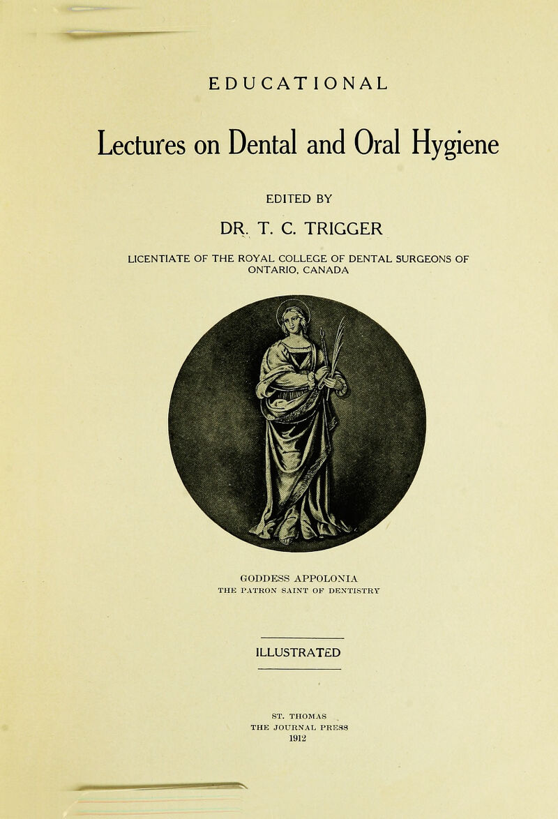 EDUCATIONAL Lectures on Dental and Oral Hygiene EDITED BY DR. T. C. TRIGGER LICENTIATE OF THE ROYAL COLLEGE OF DENTAL SURGEONS OF ONTARIO, CANADA GODDESS APPOLONIA THE PATRON SAINT OF DENTISTRY ILLUSTRATED ST. THOMAS THE JOURNAL PRE.SS 1912