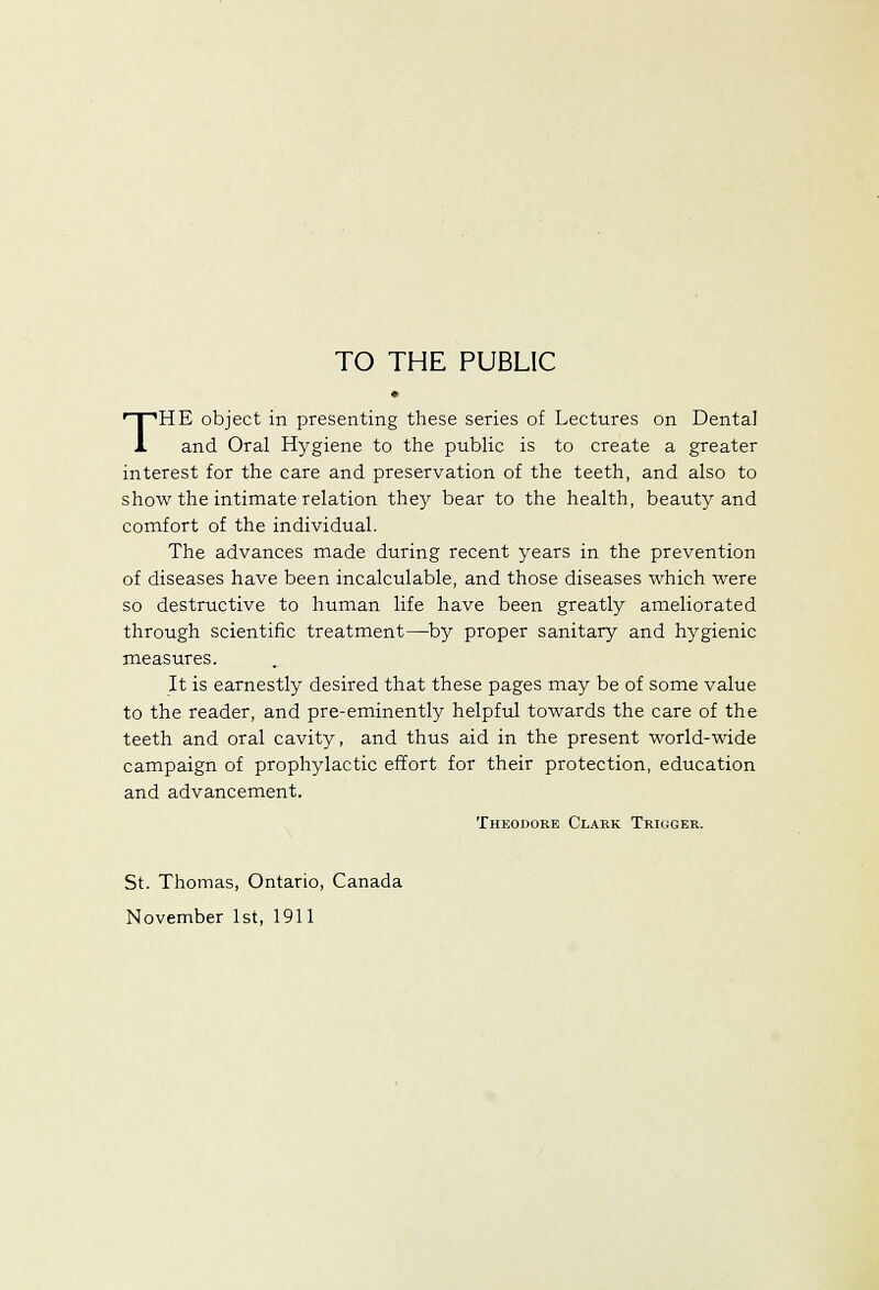 TO THE PUBLIC THE object in presenting these series of Lectures on Dental and Oral Hygiene to the public is to create a greater interest for the care and preservation of the teeth, and also to show the intimate relation they bear to the health, beauty and comfort of the individual. The advances made during recent years in the prevention of diseases have been incalculable, and those diseases which were so destructive to human life have been greatly ameliorated through scientific treatment—by proper sanitary and hygienic measures. It is earnestly desired that these pages may be of some value to the reader, and pre-eminently helpful towards the care of the teeth and oral cavity, and thus aid in the present world-wide campaign of prophylactic effort for their protection, education and advancement. Theodore Clark Trigger. St. Thomas, Ontario, Canada November 1st, 1911