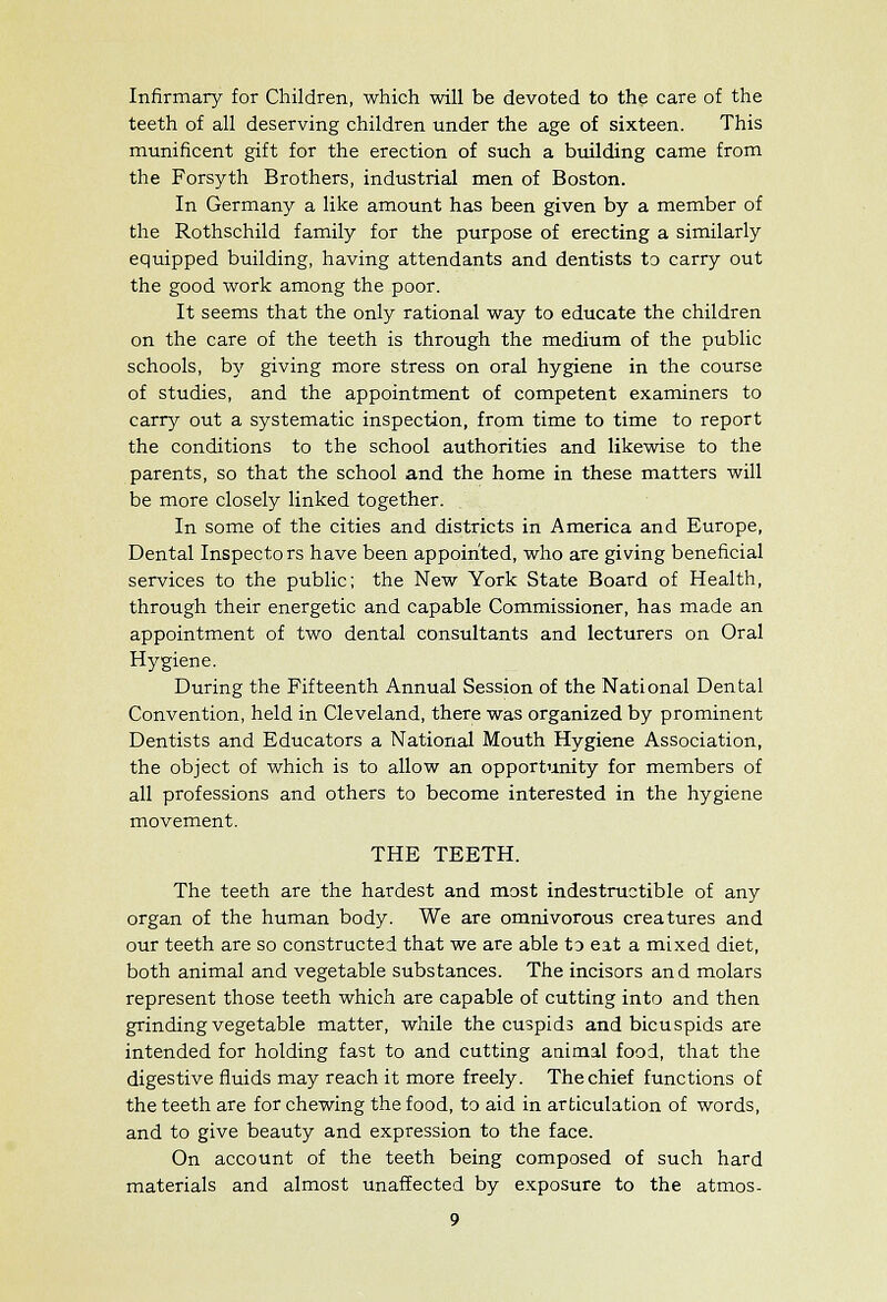 Infirmary for Children, which will be devoted to the care of the teeth of all deserving children under the age of sixteen. This munificent gift for the erection of such a building came from the Forsyth Brothers, industrial men of Boston. In Germany a like amount has been given by a member of the Rothschild family for the purpose of erecting a similarly equipped building, having attendants and dentists to carry out the good work among the poor. It seems that the only rational way to educate the children on the care of the teeth is through the medium of the public schools, b)' giving more stress on oral hygiene in the course of studies, and the appointment of competent examiners to carry out a systematic inspection, from time to time to report the conditions to the school authorities and likewise to the parents, so that the school and the home in these matters will be more closely linked together. In some of the cities and districts in America and Europe, Dental Inspectors have been appointed, who are giving beneficial services to the public; the New York State Board of Health, through their energetic and capable Commissioner, has made an appointment of two dental consultants and lecturers on Oral Hygiene. During the Fifteenth Annual Session of the National Dental Convention, held in Cleveland, there was organized by prominent Dentists and Educators a National Mouth Hygiene Association, the object of which is to allow an opportunity for members of all professions and others to become interested in the hygiene movement. THE TEETH. The teeth are the hardest and most indestructible of any organ of the human body. We are omnivorous creatures and our teeth are so constructed that we are able to eat a mixed diet, both animal and vegetable substances. The incisors and molars represent those teeth which are capable of cutting into and then grinding vegetable matter, while the cuspids and bicuspids are intended for holding fast to and cutting animal food, that the digestive fluids may reach it more freely. The chief functions of the teeth are for chewing the food, to aid in articulation of words, and to give beauty and expression to the face. On account of the teeth being composed of such hard materials and almost unaffected by exposure to the atmos-