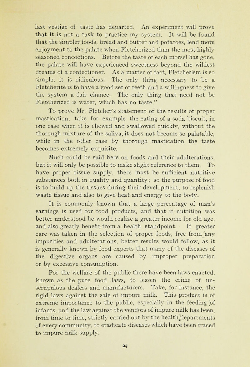 last vestige of taste has departed. An experiment will prove that it is not a task to practice my system. It will be found that the simpler foods, bread and butter and potatoes, lend more enjoyment to the palate when Fletcherized than the most highly seasoned concoctions. Before the taste of each morsel has gone, the palate will have experienced sweetness beyond the wildest dreams of a confectioner. As a matter of fact, Fletcherism is so simple, it is ridiculous. The only thing necessary to be a Fletcherite is to have a good set of teeth and a willingness to give the system a fair chance. The only thing that need not be Fletcherized is water, which has no taste. To prove Mr. Fletcher's statement of the results of proper mastication, take for example the eating of a soda biscuit, in one case when it is chewed and swallowed quickly, without the thorough mixture of the saliva, it does not become so palatable, while in the other case by thorough mastication the taste becomes extremely exquisite. Much could be said here on foods and their adulterations, but it will only be possible to make slight reference to them. To have proper tissue supply, there must be sufficient nutritive substances both in quality and quantity; so the purpose of food is to build up the tissues during their development, to replenish waste tissue and also to give heat and energy to the body. It is commonly known that a large percentage of man's earnings is used for food products, and that if nutrition was better understood he would realize a greater income for old age, and also greatly benefit from a health standpoint. If greater care was taken in the selection of proper foods, free from any impurities and adulterations, better results would follow, as it is generally known by food experts that many of the diseases of the digestive organs are caused by improper preparation or by excessive consumption. For the welfare of the public there have been laws enacted, known as the pure food laws, to lessen the crime of un- scrupulous dealers and manufacturers. Take, for instance, the rigid laws against the sale of impure milk. This product is of extreme importance to the public, especially in the feeding of infants, and the law against the vendors of impure milk has been, from time to time, strictly carried out by the health^departments of every community, to eradicate diseases which have been traced to impure milk supply.