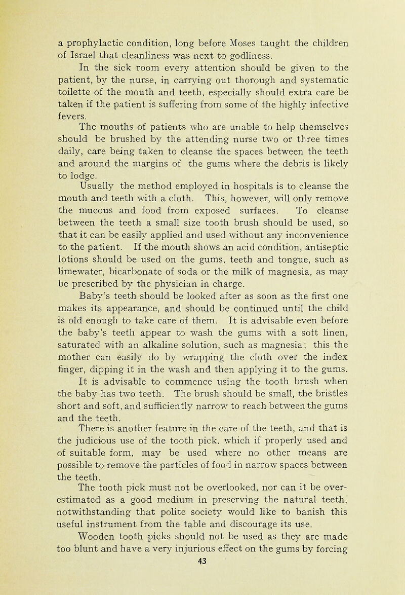 a prophylactic condition, long before Moses taught the children of Israel that cleanliness was next to godliness. In the sick room every attention should be given to the patient, by the nurse, in carrying out thorough and systematic toilette of the mouth and teeth, especially should extra care be taken if the patient is suffering from some of the highly infective fevers. The mouths of patients who are unable to help themselves should be brushed by the attending nurse two or three times daily, care being taken to cleanse the spaces between the teeth and around the margins of the gums where the debris is likely to lodge. Usually the method employed in hospitals is to cleanse the mouth and teeth with a cloth. This, however, will only remove the mucous and food from exposed surfaces. To cleanse between the teeth a small size tooth brush should be used, so that it can be easily applied and used without any inconvenience to the patient. If the mouth shows an acid condition, antiseptic lotions should be used on the gums, teeth and tongue, such as limewater, bicarbonate of soda or the milk of magnesia, as may be prescribed by the physician in charge. Baby's teeth should be looked after as soon as the first one makes its appearance, and should be continued until the child is old enough to take care of them. It is advisable even before the baby's teeth appear to wash the gums with a soft linen, saturated with an alkaline solution, such as magnesia; this the mother can easily do by wrapping the cloth over the index finger, dipping it in the wash and then applying it to the gums. It is advisable to commence using the tooth brush when the baby has two teeth. The brush should be small, the bristles short and soft, and sufficiently narrow to reach between the gums and the teeth. There is another feature in the care of the teeth, and that is the judicious use of the tooth pick, which if properly used and of suitable form, may be used where no other means are possible to remove the particles of food in narrow spaces between the teeth. The tooth pick must not be overlooked, nor can it be over- estimated as a good medium in preserving the natural teeth, notwithstanding that polite society would like to banish this useful instrument from the table and discourage its use. Wooden tooth picks should not be used as they are made too blunt and have a very injurious effect on the gums by forcing