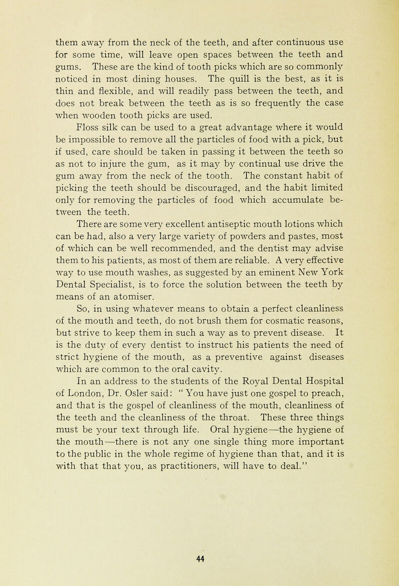 them away from the neck of the teeth, and after continuous use for some time, will leave open spaces between the teeth and gums. These are the kind of tooth picks which are so commonly noticed in most dining houses. The quill is the best, as it is thin and flexible, and will readily pass between the teeth, and does not break between the teeth as is so frequently the case when wooden tooth picks are used. Floss silk can be used to a great advantage where it would be impossible to remove all the particles of food with a pick, but if used, care should be taken in passing it between the teeth so as not to injure the gum, as it may by continual use drive the gum away from the neck of the tooth. The constant habit of picking the teeth should be discouraged, and the habit limited only for removing the particles of food which accumulate be- tween the teeth. There are some very excellent antiseptic mouth lotions which can be had, also a very large variety of powders and pastes, most of which can be well recommended, and the dentist may advise them to his patients, as most of them are reliable. A very effective wa}^ to use mouth washes, as suggested by an eminent New York Dental Specialist, is to force the solution between the teeth by means of an atomiser. So, in using whatever means to obtain a perfect cleanliness of the mouth and teeth, do not brush them for cosmatic reasons, but strive to keep them in such a way as to prevent disease. It is the duty of every dentist to instruct his patients the need of strict hygiene of the mouth, as a preventive against diseases which are common to the oral cavit^r. In an address to the students of the Royal Dental Hospital of London, Dr. Osier said:  You have just one gospel to preach, and that is the gospel of cleanliness of the mouth, cleanliness of the teeth and the cleanliness of the throat. These three things must be your text through life. Oral hygiene—the hygiene of the mouth—there is not any one single thing more important to the public in the whole regime of hygiene than that, and it is with that that you, as practitioners, will have to deal.