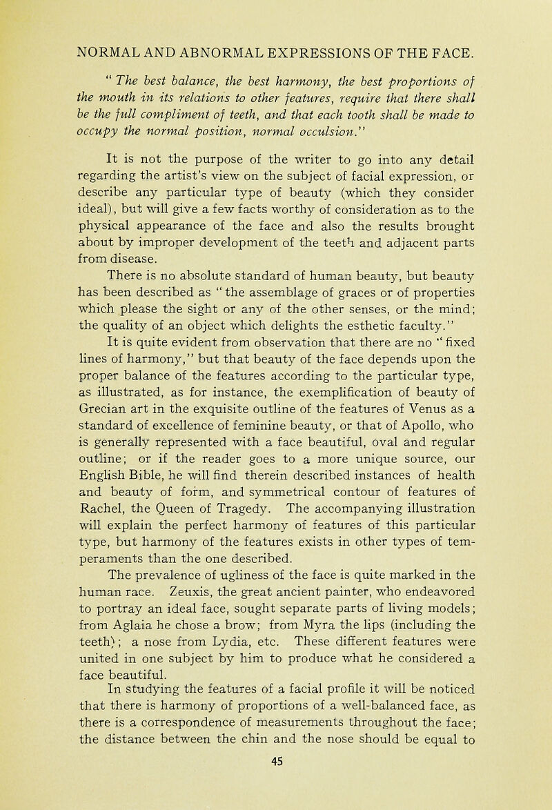 NORMAL AND ABNORMAL EXPRESSIONS OF THE FACE.  The best balance, the best harmony, the best proportions of the mouth in its relations to other features, require that there shall be the full compliment of teeth, and that each tooth shall be made to occupy the normal position, normal occulsion. It is not the purpose of the writer to go into any detail regarding the artist's view on the subject of facial expression, or describe any particular type of beauty (which they consider ideal), but will give a few facts worthy of consideration as to the physical appearance of the face and also the results brought about by improper development of the teeth and adjacent parts from disease. There is no absolute standard of human beauty, but beauty has been described as  the assemblage of graces or of properties which please the sight or any of the other senses, or the mind; the quality of an object which delights the esthetic faculty. It is quite evident from observation that there are no ' fixed lines of harmony, but that beauty of the face depends upon the proper balance of the features according to the particular type, as illustrated, as for instance, the exemplification of beauty of Grecian art in the exquisite outline of the features of Venus as a standard of excellence of feminine beauty, or that of Apollo, who is generally represented with a face beautiful, oval and regular outline; or if the reader goes to a more unique source, our English Bible, he will find therein described instances of health and beauty of form, and symmetrical contour of features of Rachel, the Queen of Tragedy. The accompanying illustration will explain the perfect harmony of features of this particular type, but harmony of the features exists in other types of tem- peraments than the one described. The prevalence of ugliness of the face is quite marked in the human race. Zeuxis, the great ancient painter, who endeavored to portray an ideal face, sought separate parts of living models; from Aglaia he chose a brow; from Myra the lips (including the teeth}; a nose from Lydia, etc. These different features were united in one subject by him to produce what he considered a face beautiful. In studying the features of a facial profile it will be noticed that there is harmony of proportions of a well-balanced face, as there is a correspondence of measurements throughout the face; the distance between the chin and the nose should be equal to