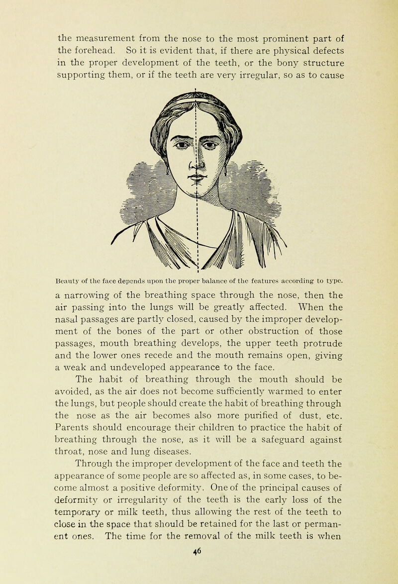 the measurement from the nose to the most prominent part of the forehead. So it is evident that, if there are physical defects in the proper development of the teeth, or the bony structure supporting them, or if the teeth are very irregular, so as to cause Beauty of the face depends upon the proixsr balance of the features according to type. a narroAving of the breathing space through the nose, then the air passing into the lungs will be greatly affected. When the nasal passages are partly closed, caused by the improper develop- ment of the bones of the part or other obstruction of those passages, mouth breathing develops, the upper teeth protrude and the lower ones recede and the mouth remains open, giving a weak and undeveloped appearance to the face. The habit of breathing through the mouth should be avoided, as the air does not become suificiently warmed to enter the lungs, but people should create the habit of breathing through the nose as the air becomes also more purified of dust, etc. Parents should encourage their children to practice the habit of breathing through the nose, as it will be a safeguard against throat, nose and lung diseases. Through the improper development of the face and teeth the appearance of some people are so affected as, in some cases, to be- come almost a positive deformity. One of the principal causes of deformity or irregularity of the teeth is the early loss of the temporary or milk teeth, thus allowing the rest of the teeth to close in the space that should be retained for the last or perman- ent ones. The time for the removal of the milk teeth is when