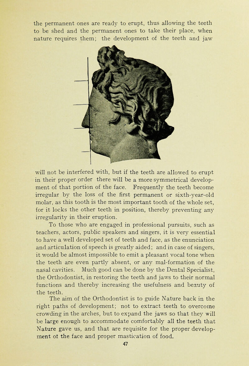 the permanent ones are ready to erupt, thus allowing the teeth to be shed and the permanent ones to take their place, when nature requires them; the development of the teeth and jaw will not be interfered with, but if the teeth are allowed to erupt in their proper order there will be a more symmetrical develop- ment of that portion of the face. Frequently the teeth become irregular by the loss of the first permanent or sixth-year-old molar, as this tooth is the most important tooth of the whole set, for it locks the other teeth in position, thereby preventing any irregularity in their eruption. To those who are engaged in professional pursuits, such as teachers, actors, public speakers and singers, it is very essential to have a well developed set of teeth and face, as the enunciation and articulation of speech is greatly aided; and in case of singers, it would be almost impossible to emit a pleasant vocal tone when the teeth are even partly absent, or any mal-formation of the nasal cavities. Much good can be done by the Dental Specialist, the Orthodontist, in restoring the teeth and jaws to their normal functions and thereby increasing the usefulness and beauty of the teeth. The aim of the Orthodontist is to guide Nature back in the right paths of development; not to extract teeth to overcome crowding in the arches, but to expand the jaws so that Ihey will be large enough to accommodate comfortably all the teeth that Nature gave us, and that are requisite for the proper develop- ment of the face and proper mastication of food.