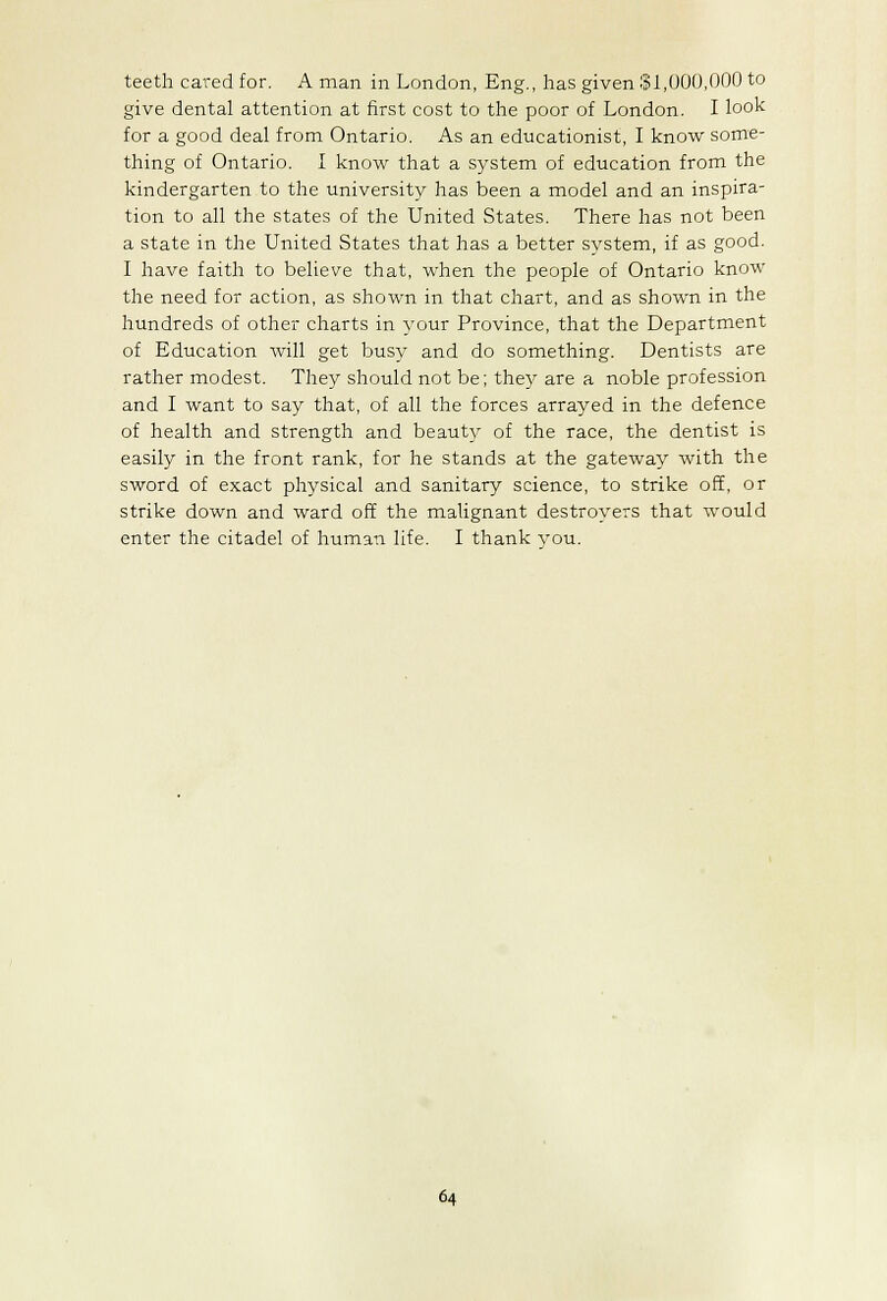 teeth cared for. A man in London, Eng., has given $1,000,000 to give dental attention at first cost to the poor of London. I look for a good deal from Ontario. As an educationist, I know some- thing of Ontario. I know that a system of education from the kindergarten to the university has been a model and an inspira- tion to all the states of the United States. There has not been a state in the United States that has a better system, if as good. I have faith to believe that, when the people of Ontario know the need for action, as shown in that chart, and as shown in the hundreds of other charts in your Province, that the Department of Education will get busy and do something. Dentists are rather modest. They should not be; they are a noble profession and I want to say that, of all the forces arrayed in the defence of health and strength and beauty of the race, the dentist is easily in the front rank, for he stands at the gateway with the sword of exact physical and sanitary science, to strike off, or strike down and ward off the malignant destroyers that would enter the citadel of human life. I thank vou.