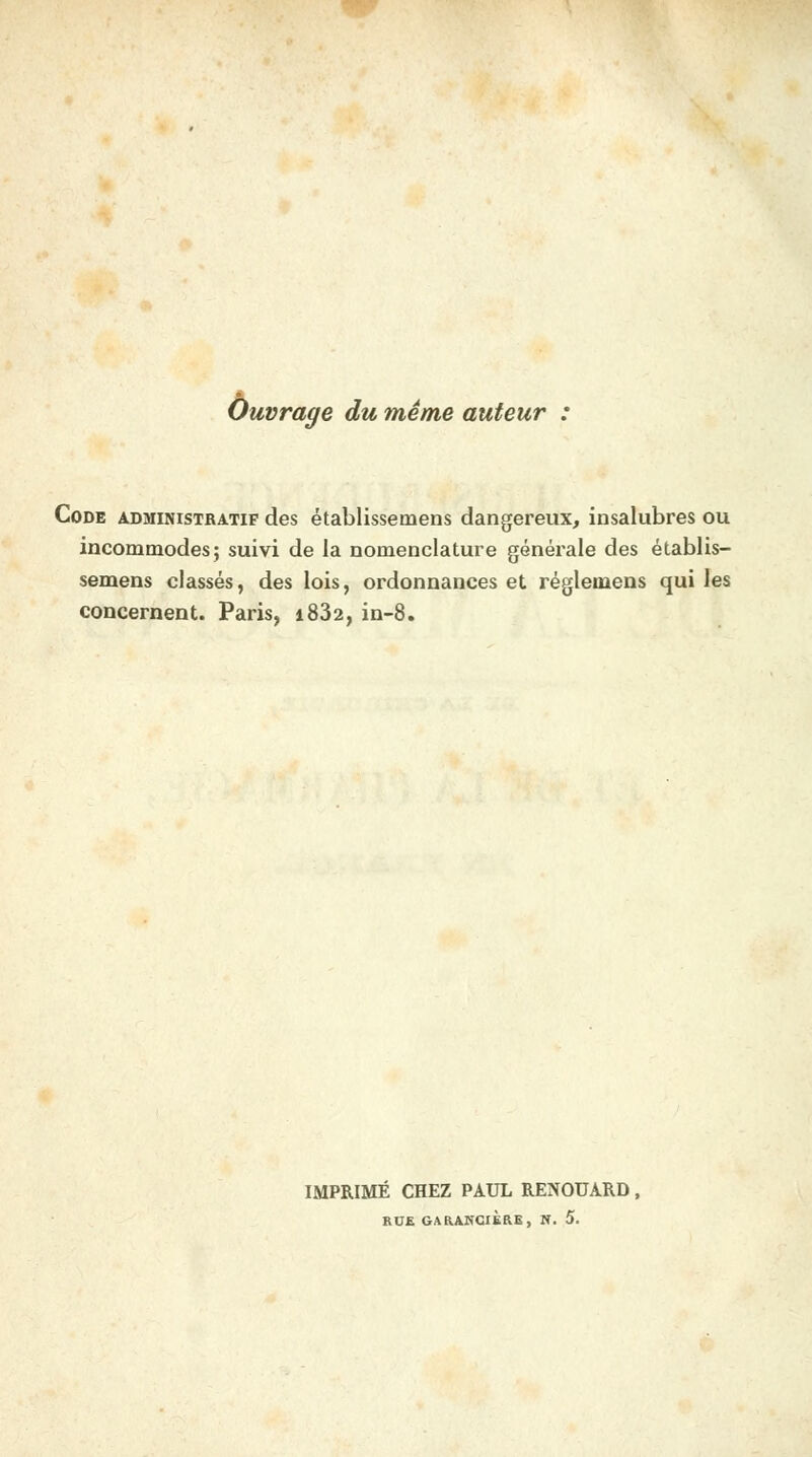 Ouvrage du même auteur : Code administratif des établissemens dangereux, insalubres ou incommodes; suivi de la nomenclature générale des établis- semens classés, des lois, ordonnances et réglemens qui les concernent. Paris, i832, in-8. IMPRIMÉ CHEZ PAUL RENOUARD,