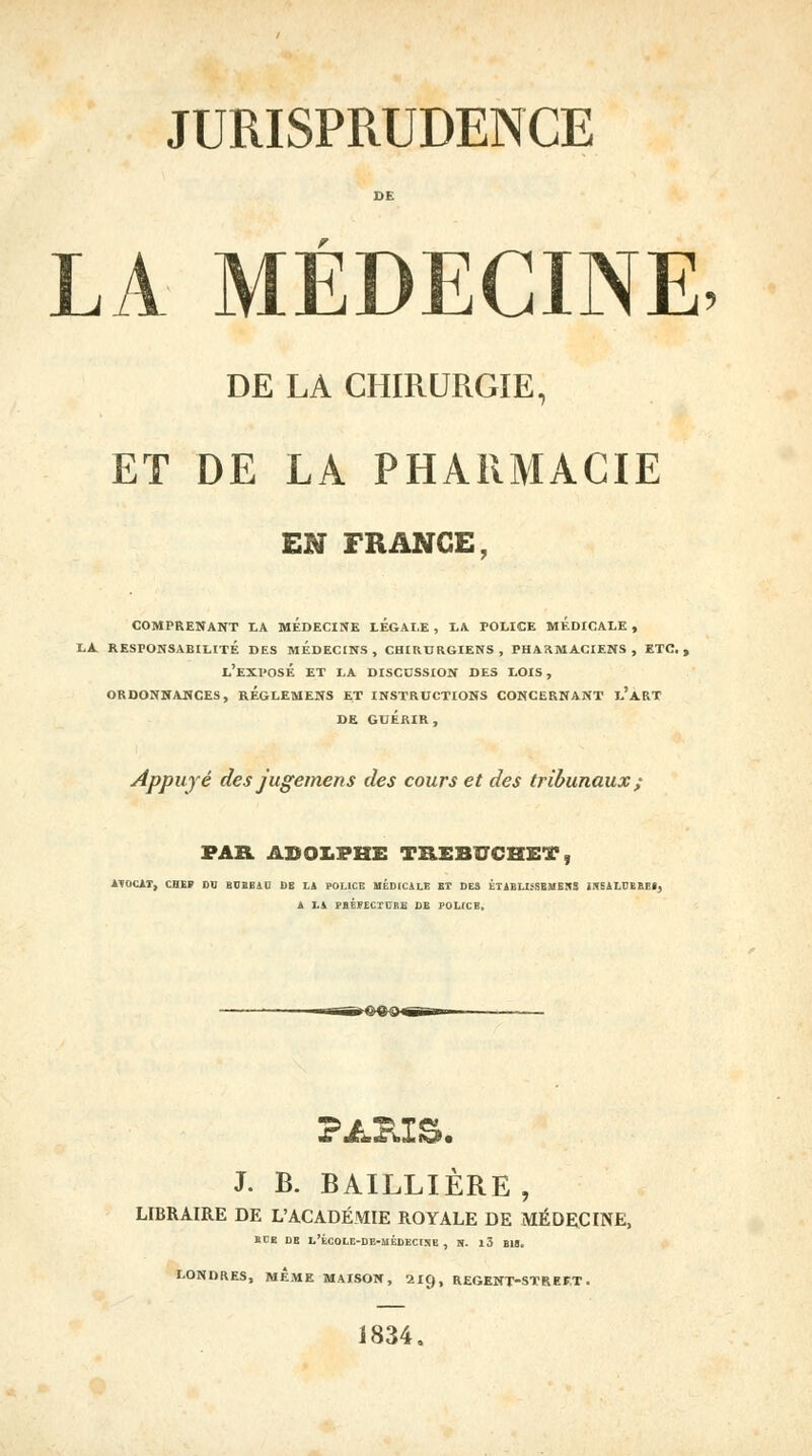 DE LA MÉDECINE, DE LA CHIRURGIE, ET DE LA PHARMACIE EN FRANGE, COMPRENANT LA MEDECINE LEGALE , LA POLICE MEDICALE , LA. RESPONSABILITÉ DES MEDECINS, CHIRURGIENS, PHARMACIENS, ETC., L'EXPOSÉ ET LA DISCUSSION DES LOIS , ORDONNANCES, RÉGLEMENS ET INSTRUCTIONS CONCERNANT l'aRT DE GUÉRIR, Appuyé des jugemens des cours et des tribunaux ; PAR ADOLPHE TRSBÏÏCHET, ATOCAT, CHE» DO BUBEAU DE LA POLICE MÉDICALE ET DES KTABLISSEMEÎIS iKSAI.IJBBP.1, A LA PHÉFECrniE DE POLICB. J. B. BAILLIÈRE , LIBRAIRE DE L'ACADÉMIE ROYALE DE MÉDECINE, EUE DE L'tCOLE-DE-MÉDECISE , N. l3 BU. LONDRES, MÊME MAISON, 210,, REGENT-STREFT. 1834,